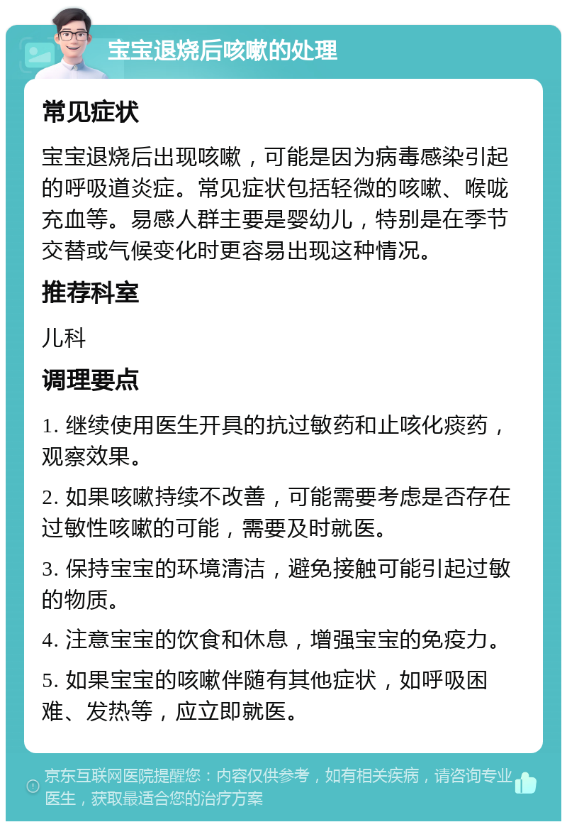 宝宝退烧后咳嗽的处理 常见症状 宝宝退烧后出现咳嗽，可能是因为病毒感染引起的呼吸道炎症。常见症状包括轻微的咳嗽、喉咙充血等。易感人群主要是婴幼儿，特别是在季节交替或气候变化时更容易出现这种情况。 推荐科室 儿科 调理要点 1. 继续使用医生开具的抗过敏药和止咳化痰药，观察效果。 2. 如果咳嗽持续不改善，可能需要考虑是否存在过敏性咳嗽的可能，需要及时就医。 3. 保持宝宝的环境清洁，避免接触可能引起过敏的物质。 4. 注意宝宝的饮食和休息，增强宝宝的免疫力。 5. 如果宝宝的咳嗽伴随有其他症状，如呼吸困难、发热等，应立即就医。