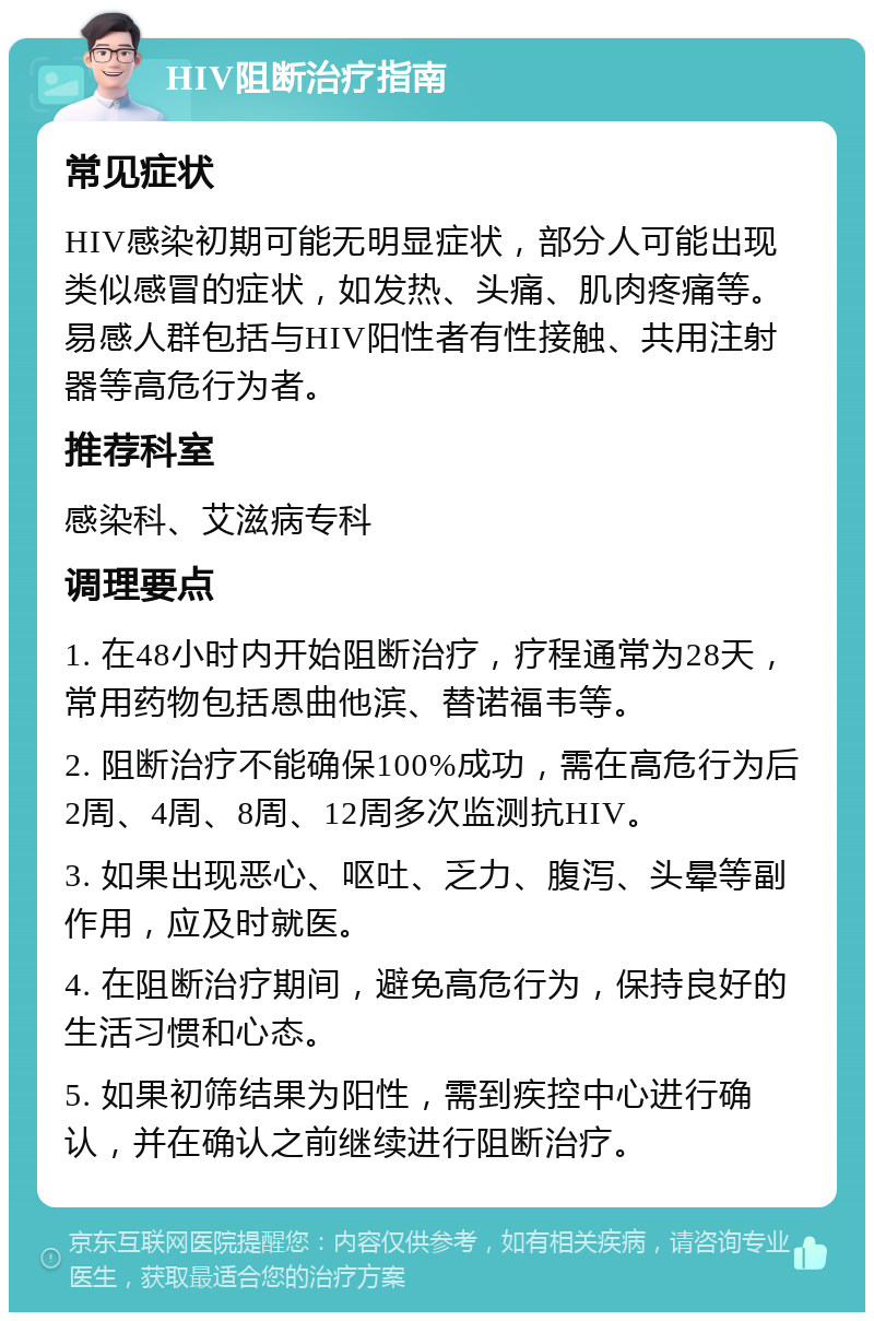 HIV阻断治疗指南 常见症状 HIV感染初期可能无明显症状，部分人可能出现类似感冒的症状，如发热、头痛、肌肉疼痛等。易感人群包括与HIV阳性者有性接触、共用注射器等高危行为者。 推荐科室 感染科、艾滋病专科 调理要点 1. 在48小时内开始阻断治疗，疗程通常为28天，常用药物包括恩曲他滨、替诺福韦等。 2. 阻断治疗不能确保100%成功，需在高危行为后2周、4周、8周、12周多次监测抗HIV。 3. 如果出现恶心、呕吐、乏力、腹泻、头晕等副作用，应及时就医。 4. 在阻断治疗期间，避免高危行为，保持良好的生活习惯和心态。 5. 如果初筛结果为阳性，需到疾控中心进行确认，并在确认之前继续进行阻断治疗。