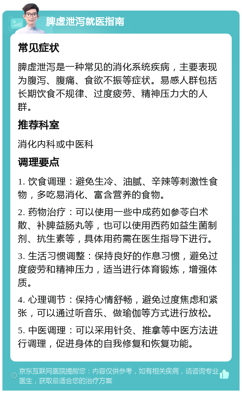 脾虚泄泻就医指南 常见症状 脾虚泄泻是一种常见的消化系统疾病，主要表现为腹泻、腹痛、食欲不振等症状。易感人群包括长期饮食不规律、过度疲劳、精神压力大的人群。 推荐科室 消化内科或中医科 调理要点 1. 饮食调理：避免生冷、油腻、辛辣等刺激性食物，多吃易消化、富含营养的食物。 2. 药物治疗：可以使用一些中成药如参苓白术散、补脾益肠丸等，也可以使用西药如益生菌制剂、抗生素等，具体用药需在医生指导下进行。 3. 生活习惯调整：保持良好的作息习惯，避免过度疲劳和精神压力，适当进行体育锻炼，增强体质。 4. 心理调节：保持心情舒畅，避免过度焦虑和紧张，可以通过听音乐、做瑜伽等方式进行放松。 5. 中医调理：可以采用针灸、推拿等中医方法进行调理，促进身体的自我修复和恢复功能。