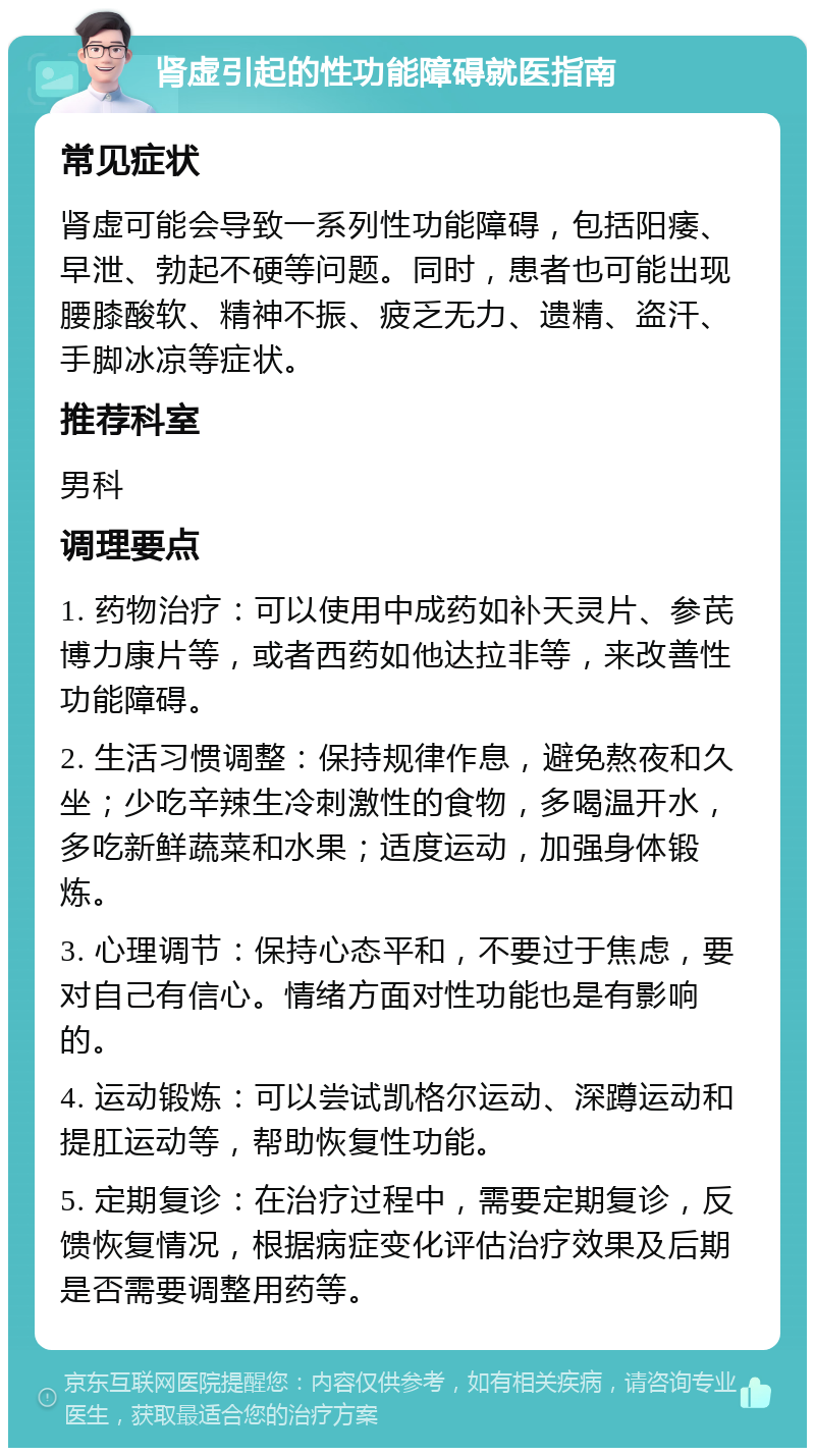 肾虚引起的性功能障碍就医指南 常见症状 肾虚可能会导致一系列性功能障碍，包括阳痿、早泄、勃起不硬等问题。同时，患者也可能出现腰膝酸软、精神不振、疲乏无力、遗精、盗汗、手脚冰凉等症状。 推荐科室 男科 调理要点 1. 药物治疗：可以使用中成药如补天灵片、参芪博力康片等，或者西药如他达拉非等，来改善性功能障碍。 2. 生活习惯调整：保持规律作息，避免熬夜和久坐；少吃辛辣生冷刺激性的食物，多喝温开水，多吃新鲜蔬菜和水果；适度运动，加强身体锻炼。 3. 心理调节：保持心态平和，不要过于焦虑，要对自己有信心。情绪方面对性功能也是有影响的。 4. 运动锻炼：可以尝试凯格尔运动、深蹲运动和提肛运动等，帮助恢复性功能。 5. 定期复诊：在治疗过程中，需要定期复诊，反馈恢复情况，根据病症变化评估治疗效果及后期是否需要调整用药等。