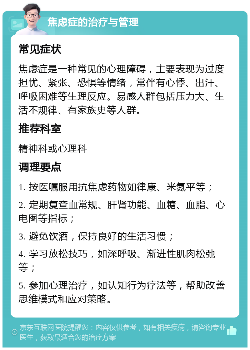 焦虑症的治疗与管理 常见症状 焦虑症是一种常见的心理障碍，主要表现为过度担忧、紧张、恐惧等情绪，常伴有心悸、出汗、呼吸困难等生理反应。易感人群包括压力大、生活不规律、有家族史等人群。 推荐科室 精神科或心理科 调理要点 1. 按医嘱服用抗焦虑药物如律康、米氮平等； 2. 定期复查血常规、肝肾功能、血糖、血脂、心电图等指标； 3. 避免饮酒，保持良好的生活习惯； 4. 学习放松技巧，如深呼吸、渐进性肌肉松弛等； 5. 参加心理治疗，如认知行为疗法等，帮助改善思维模式和应对策略。