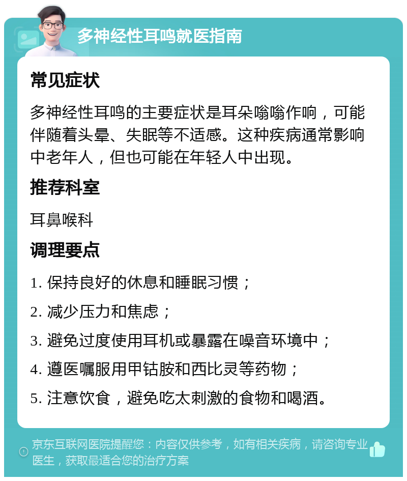 多神经性耳鸣就医指南 常见症状 多神经性耳鸣的主要症状是耳朵嗡嗡作响，可能伴随着头晕、失眠等不适感。这种疾病通常影响中老年人，但也可能在年轻人中出现。 推荐科室 耳鼻喉科 调理要点 1. 保持良好的休息和睡眠习惯； 2. 减少压力和焦虑； 3. 避免过度使用耳机或暴露在噪音环境中； 4. 遵医嘱服用甲钴胺和西比灵等药物； 5. 注意饮食，避免吃太刺激的食物和喝酒。