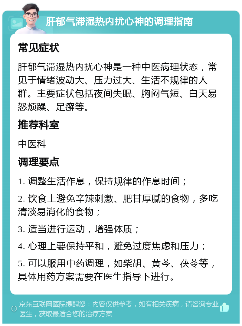 肝郁气滞湿热内扰心神的调理指南 常见症状 肝郁气滞湿热内扰心神是一种中医病理状态，常见于情绪波动大、压力过大、生活不规律的人群。主要症状包括夜间失眠、胸闷气短、白天易怒烦躁、足癣等。 推荐科室 中医科 调理要点 1. 调整生活作息，保持规律的作息时间； 2. 饮食上避免辛辣刺激、肥甘厚腻的食物，多吃清淡易消化的食物； 3. 适当进行运动，增强体质； 4. 心理上要保持平和，避免过度焦虑和压力； 5. 可以服用中药调理，如柴胡、黄芩、茯苓等，具体用药方案需要在医生指导下进行。