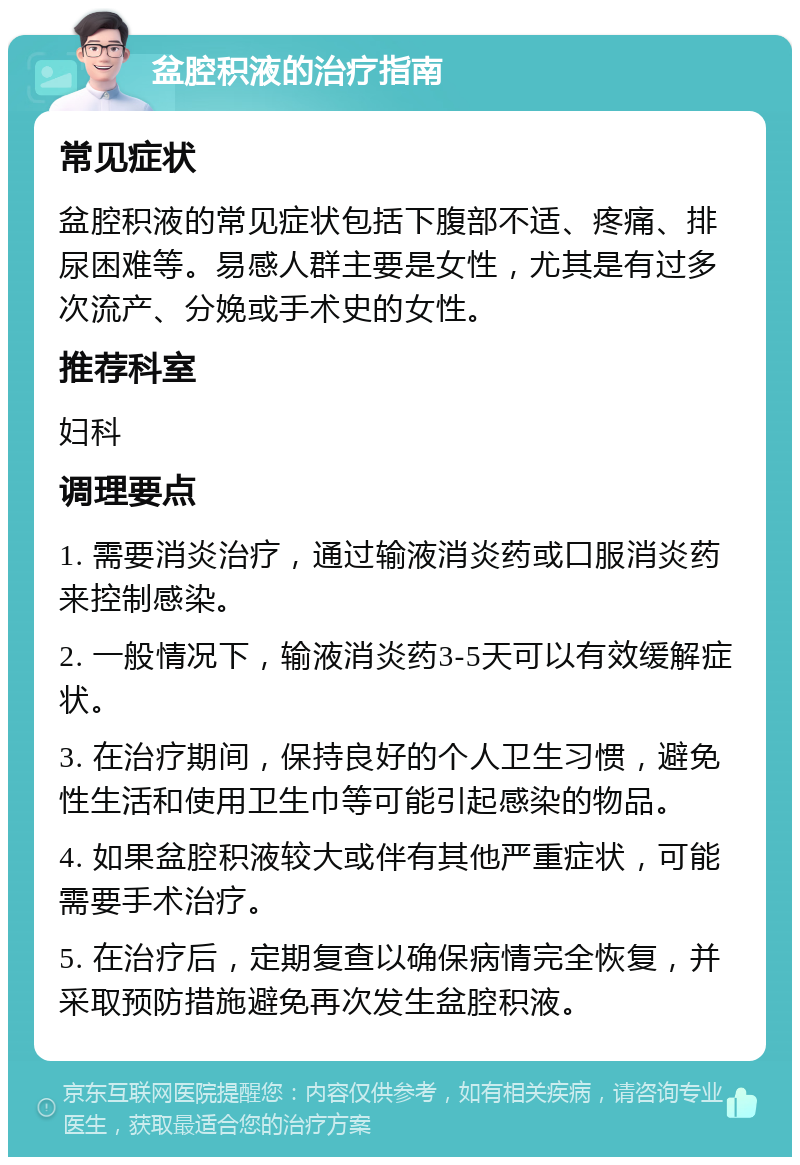 盆腔积液的治疗指南 常见症状 盆腔积液的常见症状包括下腹部不适、疼痛、排尿困难等。易感人群主要是女性，尤其是有过多次流产、分娩或手术史的女性。 推荐科室 妇科 调理要点 1. 需要消炎治疗，通过输液消炎药或口服消炎药来控制感染。 2. 一般情况下，输液消炎药3-5天可以有效缓解症状。 3. 在治疗期间，保持良好的个人卫生习惯，避免性生活和使用卫生巾等可能引起感染的物品。 4. 如果盆腔积液较大或伴有其他严重症状，可能需要手术治疗。 5. 在治疗后，定期复查以确保病情完全恢复，并采取预防措施避免再次发生盆腔积液。