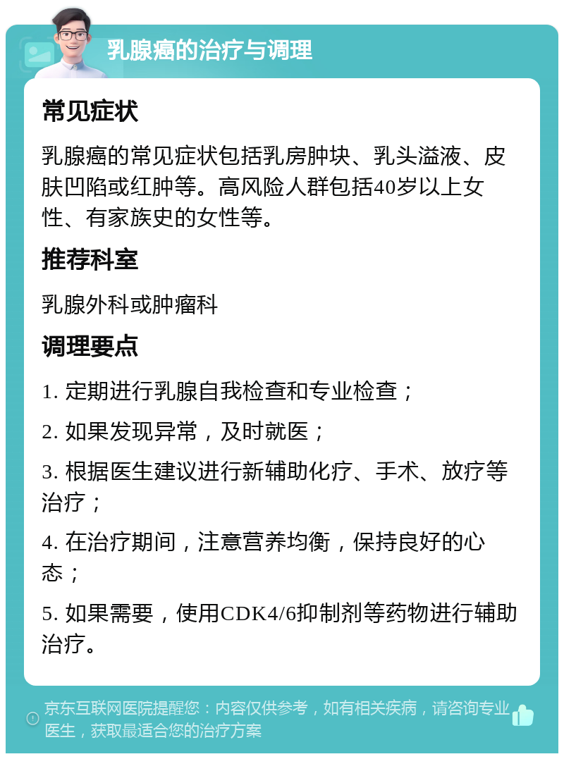 乳腺癌的治疗与调理 常见症状 乳腺癌的常见症状包括乳房肿块、乳头溢液、皮肤凹陷或红肿等。高风险人群包括40岁以上女性、有家族史的女性等。 推荐科室 乳腺外科或肿瘤科 调理要点 1. 定期进行乳腺自我检查和专业检查； 2. 如果发现异常，及时就医； 3. 根据医生建议进行新辅助化疗、手术、放疗等治疗； 4. 在治疗期间，注意营养均衡，保持良好的心态； 5. 如果需要，使用CDK4/6抑制剂等药物进行辅助治疗。