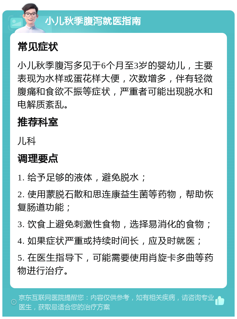 小儿秋季腹泻就医指南 常见症状 小儿秋季腹泻多见于6个月至3岁的婴幼儿，主要表现为水样或蛋花样大便，次数增多，伴有轻微腹痛和食欲不振等症状，严重者可能出现脱水和电解质紊乱。 推荐科室 儿科 调理要点 1. 给予足够的液体，避免脱水； 2. 使用蒙脱石散和思连康益生菌等药物，帮助恢复肠道功能； 3. 饮食上避免刺激性食物，选择易消化的食物； 4. 如果症状严重或持续时间长，应及时就医； 5. 在医生指导下，可能需要使用肖旋卡多曲等药物进行治疗。