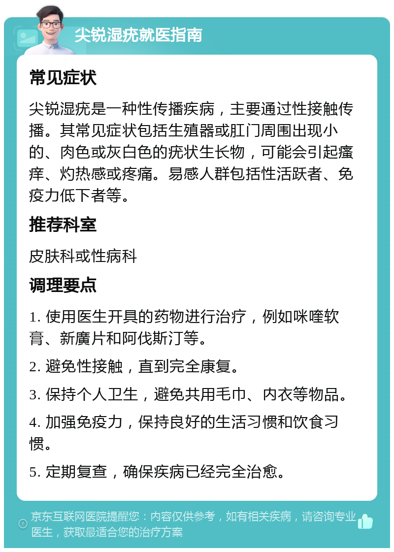 尖锐湿疣就医指南 常见症状 尖锐湿疣是一种性传播疾病，主要通过性接触传播。其常见症状包括生殖器或肛门周围出现小的、肉色或灰白色的疣状生长物，可能会引起瘙痒、灼热感或疼痛。易感人群包括性活跃者、免疫力低下者等。 推荐科室 皮肤科或性病科 调理要点 1. 使用医生开具的药物进行治疗，例如咪喹软膏、新廣片和阿伐斯汀等。 2. 避免性接触，直到完全康复。 3. 保持个人卫生，避免共用毛巾、内衣等物品。 4. 加强免疫力，保持良好的生活习惯和饮食习惯。 5. 定期复查，确保疾病已经完全治愈。