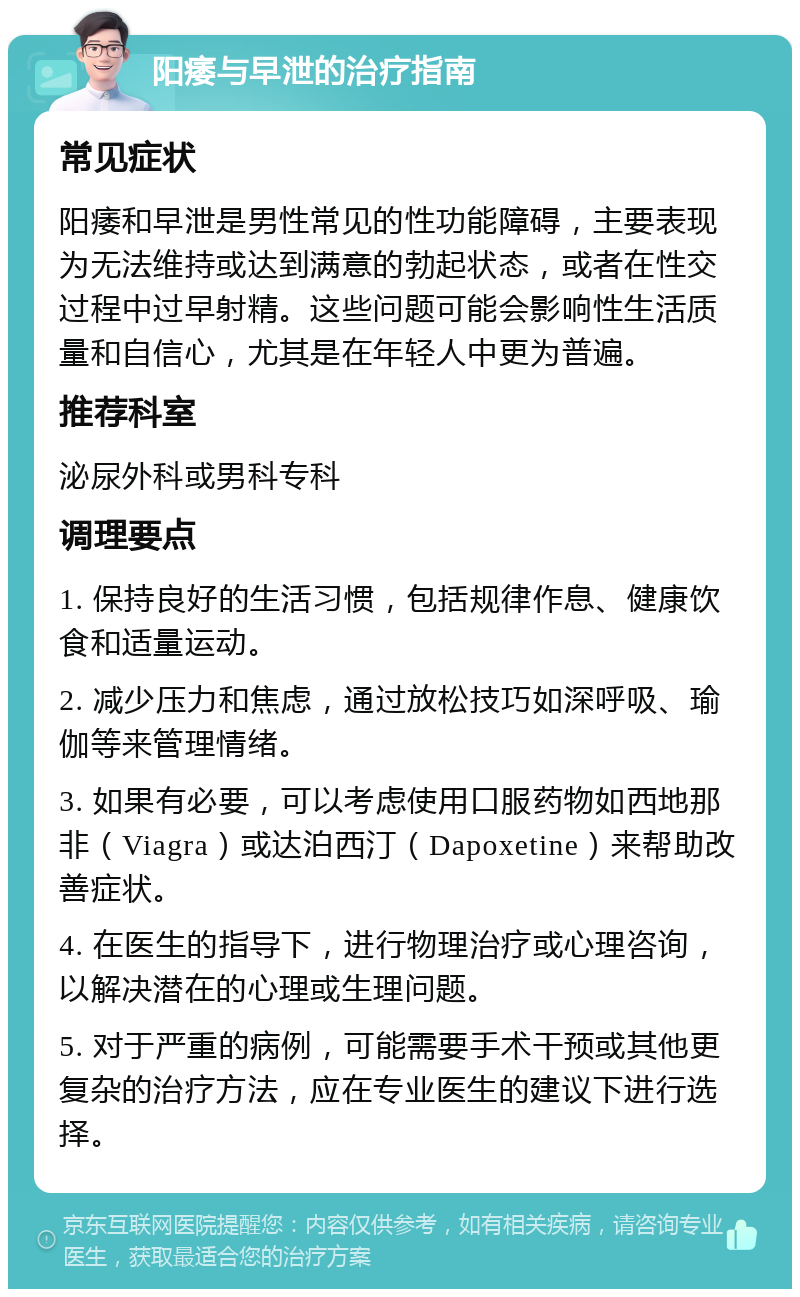 阳痿与早泄的治疗指南 常见症状 阳痿和早泄是男性常见的性功能障碍，主要表现为无法维持或达到满意的勃起状态，或者在性交过程中过早射精。这些问题可能会影响性生活质量和自信心，尤其是在年轻人中更为普遍。 推荐科室 泌尿外科或男科专科 调理要点 1. 保持良好的生活习惯，包括规律作息、健康饮食和适量运动。 2. 减少压力和焦虑，通过放松技巧如深呼吸、瑜伽等来管理情绪。 3. 如果有必要，可以考虑使用口服药物如西地那非（Viagra）或达泊西汀（Dapoxetine）来帮助改善症状。 4. 在医生的指导下，进行物理治疗或心理咨询，以解决潜在的心理或生理问题。 5. 对于严重的病例，可能需要手术干预或其他更复杂的治疗方法，应在专业医生的建议下进行选择。