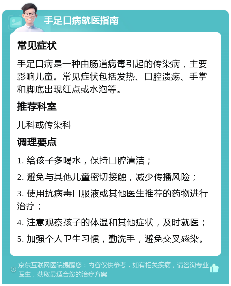 手足口病就医指南 常见症状 手足口病是一种由肠道病毒引起的传染病，主要影响儿童。常见症状包括发热、口腔溃疡、手掌和脚底出现红点或水泡等。 推荐科室 儿科或传染科 调理要点 1. 给孩子多喝水，保持口腔清洁； 2. 避免与其他儿童密切接触，减少传播风险； 3. 使用抗病毒口服液或其他医生推荐的药物进行治疗； 4. 注意观察孩子的体温和其他症状，及时就医； 5. 加强个人卫生习惯，勤洗手，避免交叉感染。