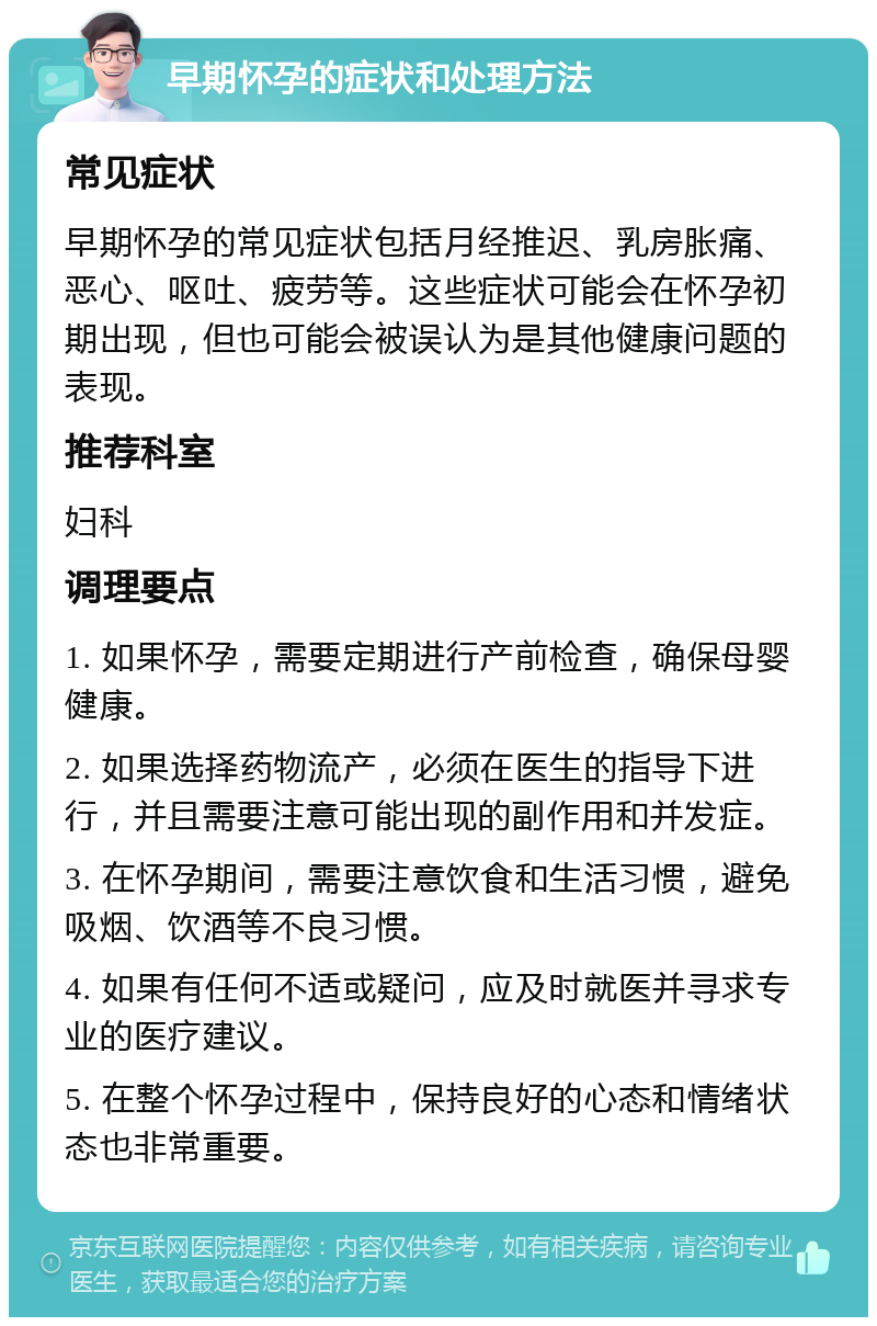 早期怀孕的症状和处理方法 常见症状 早期怀孕的常见症状包括月经推迟、乳房胀痛、恶心、呕吐、疲劳等。这些症状可能会在怀孕初期出现，但也可能会被误认为是其他健康问题的表现。 推荐科室 妇科 调理要点 1. 如果怀孕，需要定期进行产前检查，确保母婴健康。 2. 如果选择药物流产，必须在医生的指导下进行，并且需要注意可能出现的副作用和并发症。 3. 在怀孕期间，需要注意饮食和生活习惯，避免吸烟、饮酒等不良习惯。 4. 如果有任何不适或疑问，应及时就医并寻求专业的医疗建议。 5. 在整个怀孕过程中，保持良好的心态和情绪状态也非常重要。