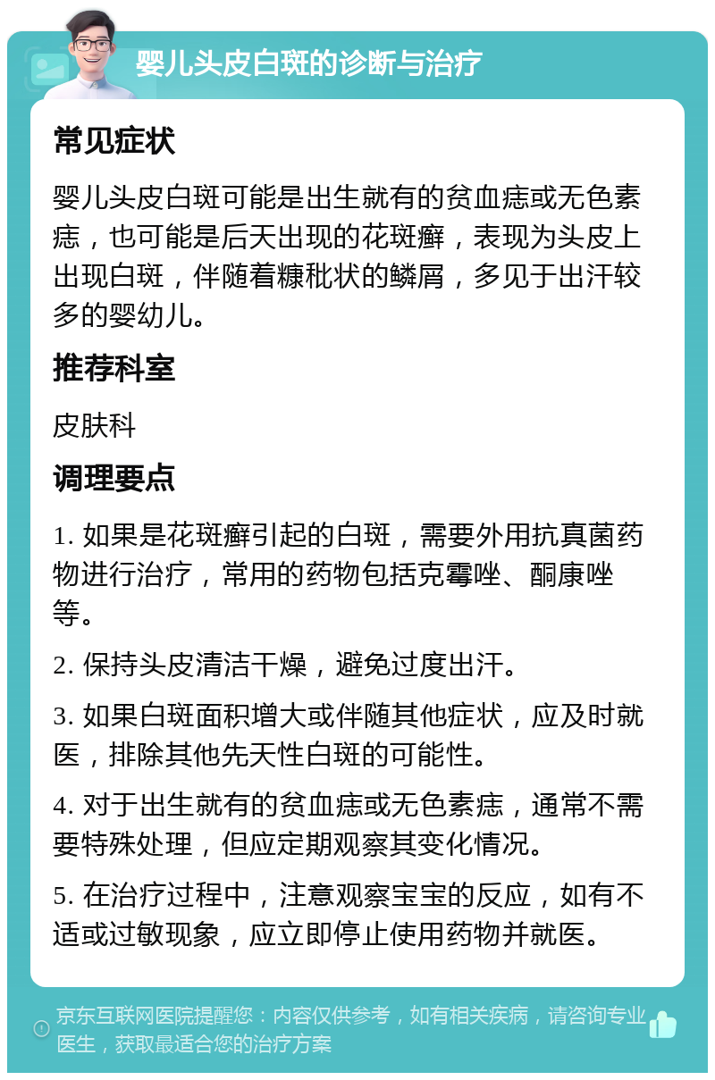 婴儿头皮白斑的诊断与治疗 常见症状 婴儿头皮白斑可能是出生就有的贫血痣或无色素痣，也可能是后天出现的花斑癣，表现为头皮上出现白斑，伴随着糠秕状的鳞屑，多见于出汗较多的婴幼儿。 推荐科室 皮肤科 调理要点 1. 如果是花斑癣引起的白斑，需要外用抗真菌药物进行治疗，常用的药物包括克霉唑、酮康唑等。 2. 保持头皮清洁干燥，避免过度出汗。 3. 如果白斑面积增大或伴随其他症状，应及时就医，排除其他先天性白斑的可能性。 4. 对于出生就有的贫血痣或无色素痣，通常不需要特殊处理，但应定期观察其变化情况。 5. 在治疗过程中，注意观察宝宝的反应，如有不适或过敏现象，应立即停止使用药物并就医。