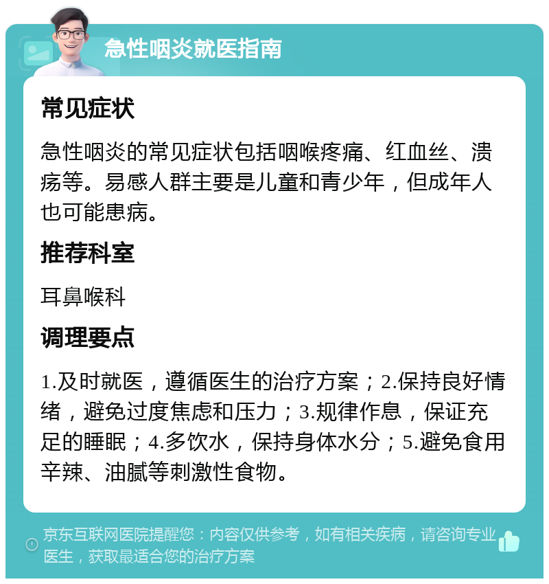 急性咽炎就医指南 常见症状 急性咽炎的常见症状包括咽喉疼痛、红血丝、溃疡等。易感人群主要是儿童和青少年，但成年人也可能患病。 推荐科室 耳鼻喉科 调理要点 1.及时就医，遵循医生的治疗方案；2.保持良好情绪，避免过度焦虑和压力；3.规律作息，保证充足的睡眠；4.多饮水，保持身体水分；5.避免食用辛辣、油腻等刺激性食物。