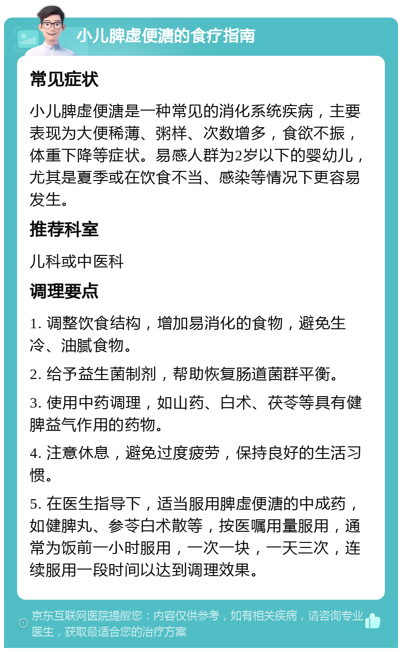 小儿脾虚便溏的食疗指南 常见症状 小儿脾虚便溏是一种常见的消化系统疾病，主要表现为大便稀薄、粥样、次数增多，食欲不振，体重下降等症状。易感人群为2岁以下的婴幼儿，尤其是夏季或在饮食不当、感染等情况下更容易发生。 推荐科室 儿科或中医科 调理要点 1. 调整饮食结构，增加易消化的食物，避免生冷、油腻食物。 2. 给予益生菌制剂，帮助恢复肠道菌群平衡。 3. 使用中药调理，如山药、白术、茯苓等具有健脾益气作用的药物。 4. 注意休息，避免过度疲劳，保持良好的生活习惯。 5. 在医生指导下，适当服用脾虚便溏的中成药，如健脾丸、参苓白术散等，按医嘱用量服用，通常为饭前一小时服用，一次一块，一天三次，连续服用一段时间以达到调理效果。