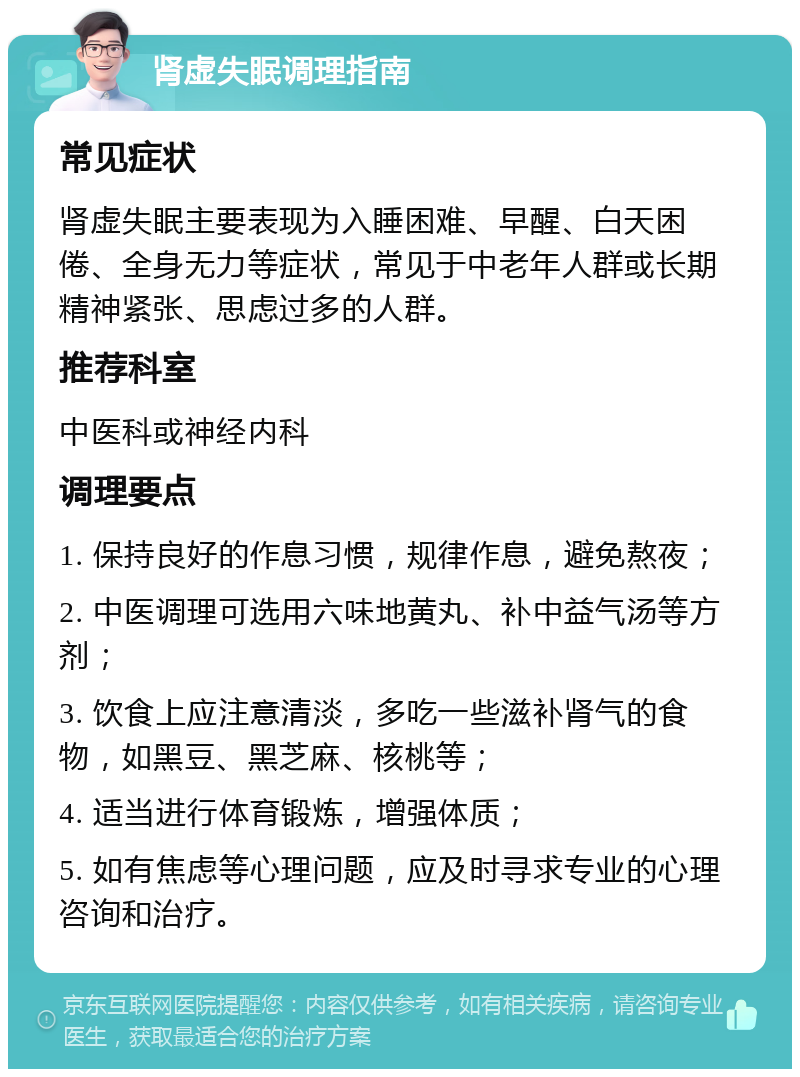 肾虚失眠调理指南 常见症状 肾虚失眠主要表现为入睡困难、早醒、白天困倦、全身无力等症状，常见于中老年人群或长期精神紧张、思虑过多的人群。 推荐科室 中医科或神经内科 调理要点 1. 保持良好的作息习惯，规律作息，避免熬夜； 2. 中医调理可选用六味地黄丸、补中益气汤等方剂； 3. 饮食上应注意清淡，多吃一些滋补肾气的食物，如黑豆、黑芝麻、核桃等； 4. 适当进行体育锻炼，增强体质； 5. 如有焦虑等心理问题，应及时寻求专业的心理咨询和治疗。