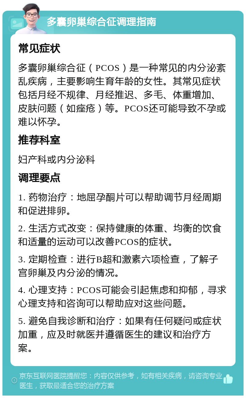 多囊卵巢综合征调理指南 常见症状 多囊卵巢综合征（PCOS）是一种常见的内分泌紊乱疾病，主要影响生育年龄的女性。其常见症状包括月经不规律、月经推迟、多毛、体重增加、皮肤问题（如痤疮）等。PCOS还可能导致不孕或难以怀孕。 推荐科室 妇产科或内分泌科 调理要点 1. 药物治疗：地屈孕酮片可以帮助调节月经周期和促进排卵。 2. 生活方式改变：保持健康的体重、均衡的饮食和适量的运动可以改善PCOS的症状。 3. 定期检查：进行B超和激素六项检查，了解子宫卵巢及内分泌的情况。 4. 心理支持：PCOS可能会引起焦虑和抑郁，寻求心理支持和咨询可以帮助应对这些问题。 5. 避免自我诊断和治疗：如果有任何疑问或症状加重，应及时就医并遵循医生的建议和治疗方案。