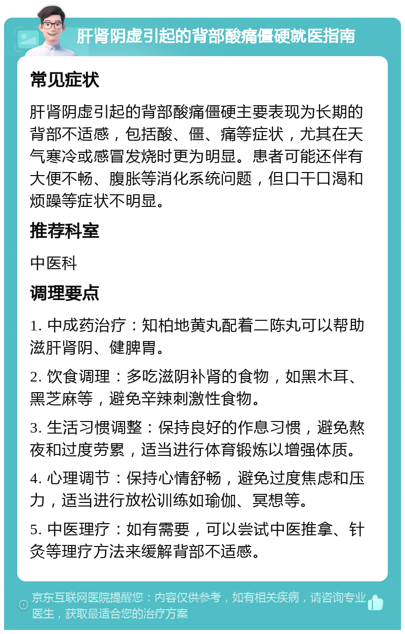 肝肾阴虚引起的背部酸痛僵硬就医指南 常见症状 肝肾阴虚引起的背部酸痛僵硬主要表现为长期的背部不适感，包括酸、僵、痛等症状，尤其在天气寒冷或感冒发烧时更为明显。患者可能还伴有大便不畅、腹胀等消化系统问题，但口干口渴和烦躁等症状不明显。 推荐科室 中医科 调理要点 1. 中成药治疗：知柏地黄丸配着二陈丸可以帮助滋肝肾阴、健脾胃。 2. 饮食调理：多吃滋阴补肾的食物，如黑木耳、黑芝麻等，避免辛辣刺激性食物。 3. 生活习惯调整：保持良好的作息习惯，避免熬夜和过度劳累，适当进行体育锻炼以增强体质。 4. 心理调节：保持心情舒畅，避免过度焦虑和压力，适当进行放松训练如瑜伽、冥想等。 5. 中医理疗：如有需要，可以尝试中医推拿、针灸等理疗方法来缓解背部不适感。