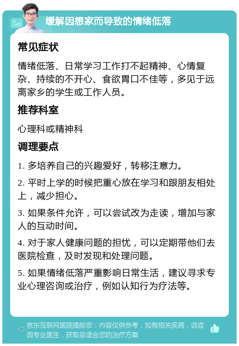 缓解因想家而导致的情绪低落 常见症状 情绪低落、日常学习工作打不起精神、心情复杂、持续的不开心、食欲胃口不佳等，多见于远离家乡的学生或工作人员。 推荐科室 心理科或精神科 调理要点 1. 多培养自己的兴趣爱好，转移注意力。 2. 平时上学的时候把重心放在学习和跟朋友相处上，减少担心。 3. 如果条件允许，可以尝试改为走读，增加与家人的互动时间。 4. 对于家人健康问题的担忧，可以定期带他们去医院检查，及时发现和处理问题。 5. 如果情绪低落严重影响日常生活，建议寻求专业心理咨询或治疗，例如认知行为疗法等。