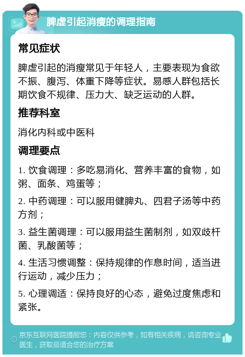 脾虚引起消瘦的调理指南 常见症状 脾虚引起的消瘦常见于年轻人，主要表现为食欲不振、腹泻、体重下降等症状。易感人群包括长期饮食不规律、压力大、缺乏运动的人群。 推荐科室 消化内科或中医科 调理要点 1. 饮食调理：多吃易消化、营养丰富的食物，如粥、面条、鸡蛋等； 2. 中药调理：可以服用健脾丸、四君子汤等中药方剂； 3. 益生菌调理：可以服用益生菌制剂，如双歧杆菌、乳酸菌等； 4. 生活习惯调整：保持规律的作息时间，适当进行运动，减少压力； 5. 心理调适：保持良好的心态，避免过度焦虑和紧张。