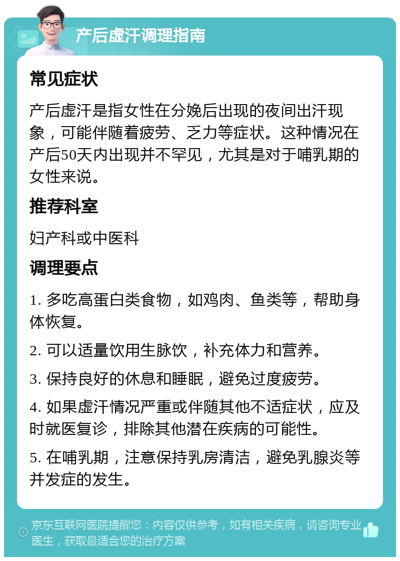 产后虚汗调理指南 常见症状 产后虚汗是指女性在分娩后出现的夜间出汗现象，可能伴随着疲劳、乏力等症状。这种情况在产后50天内出现并不罕见，尤其是对于哺乳期的女性来说。 推荐科室 妇产科或中医科 调理要点 1. 多吃高蛋白类食物，如鸡肉、鱼类等，帮助身体恢复。 2. 可以适量饮用生脉饮，补充体力和营养。 3. 保持良好的休息和睡眠，避免过度疲劳。 4. 如果虚汗情况严重或伴随其他不适症状，应及时就医复诊，排除其他潜在疾病的可能性。 5. 在哺乳期，注意保持乳房清洁，避免乳腺炎等并发症的发生。