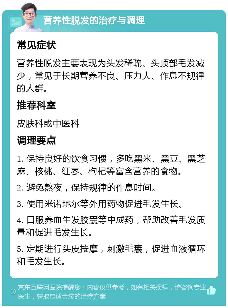 营养性脱发的治疗与调理 常见症状 营养性脱发主要表现为头发稀疏、头顶部毛发减少，常见于长期营养不良、压力大、作息不规律的人群。 推荐科室 皮肤科或中医科 调理要点 1. 保持良好的饮食习惯，多吃黑米、黑豆、黑芝麻、核桃、红枣、枸杞等富含营养的食物。 2. 避免熬夜，保持规律的作息时间。 3. 使用米诺地尔等外用药物促进毛发生长。 4. 口服养血生发胶囊等中成药，帮助改善毛发质量和促进毛发生长。 5. 定期进行头皮按摩，刺激毛囊，促进血液循环和毛发生长。