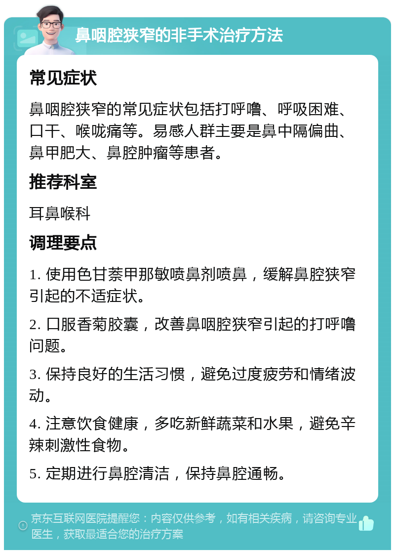 鼻咽腔狭窄的非手术治疗方法 常见症状 鼻咽腔狭窄的常见症状包括打呼噜、呼吸困难、口干、喉咙痛等。易感人群主要是鼻中隔偏曲、鼻甲肥大、鼻腔肿瘤等患者。 推荐科室 耳鼻喉科 调理要点 1. 使用色甘萘甲那敏喷鼻剂喷鼻，缓解鼻腔狭窄引起的不适症状。 2. 口服香菊胶囊，改善鼻咽腔狭窄引起的打呼噜问题。 3. 保持良好的生活习惯，避免过度疲劳和情绪波动。 4. 注意饮食健康，多吃新鲜蔬菜和水果，避免辛辣刺激性食物。 5. 定期进行鼻腔清洁，保持鼻腔通畅。