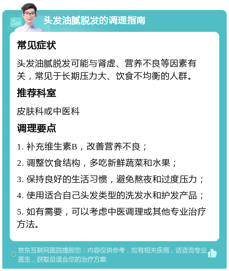 头发油腻脱发的调理指南 常见症状 头发油腻脱发可能与肾虚、营养不良等因素有关，常见于长期压力大、饮食不均衡的人群。 推荐科室 皮肤科或中医科 调理要点 1. 补充维生素B，改善营养不良； 2. 调整饮食结构，多吃新鲜蔬菜和水果； 3. 保持良好的生活习惯，避免熬夜和过度压力； 4. 使用适合自己头发类型的洗发水和护发产品； 5. 如有需要，可以考虑中医调理或其他专业治疗方法。