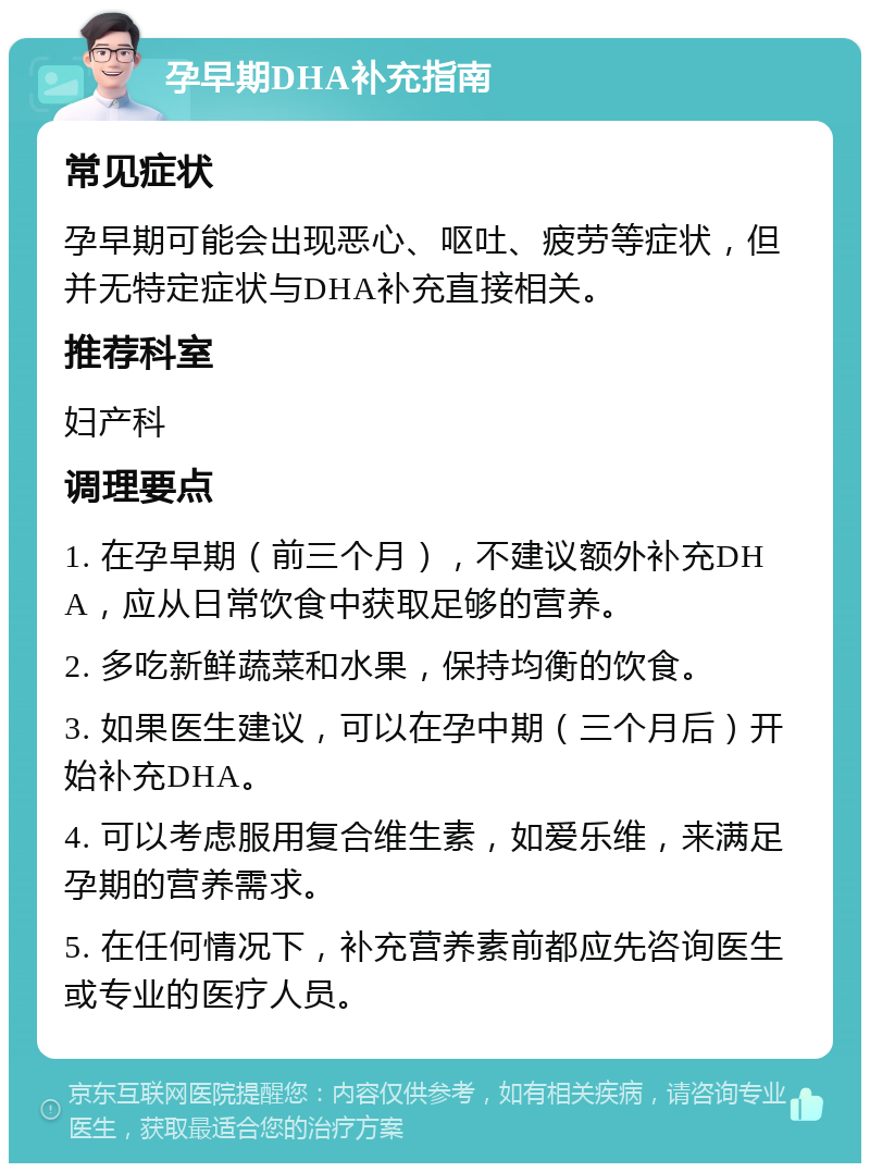 孕早期DHA补充指南 常见症状 孕早期可能会出现恶心、呕吐、疲劳等症状，但并无特定症状与DHA补充直接相关。 推荐科室 妇产科 调理要点 1. 在孕早期（前三个月），不建议额外补充DHA，应从日常饮食中获取足够的营养。 2. 多吃新鲜蔬菜和水果，保持均衡的饮食。 3. 如果医生建议，可以在孕中期（三个月后）开始补充DHA。 4. 可以考虑服用复合维生素，如爱乐维，来满足孕期的营养需求。 5. 在任何情况下，补充营养素前都应先咨询医生或专业的医疗人员。