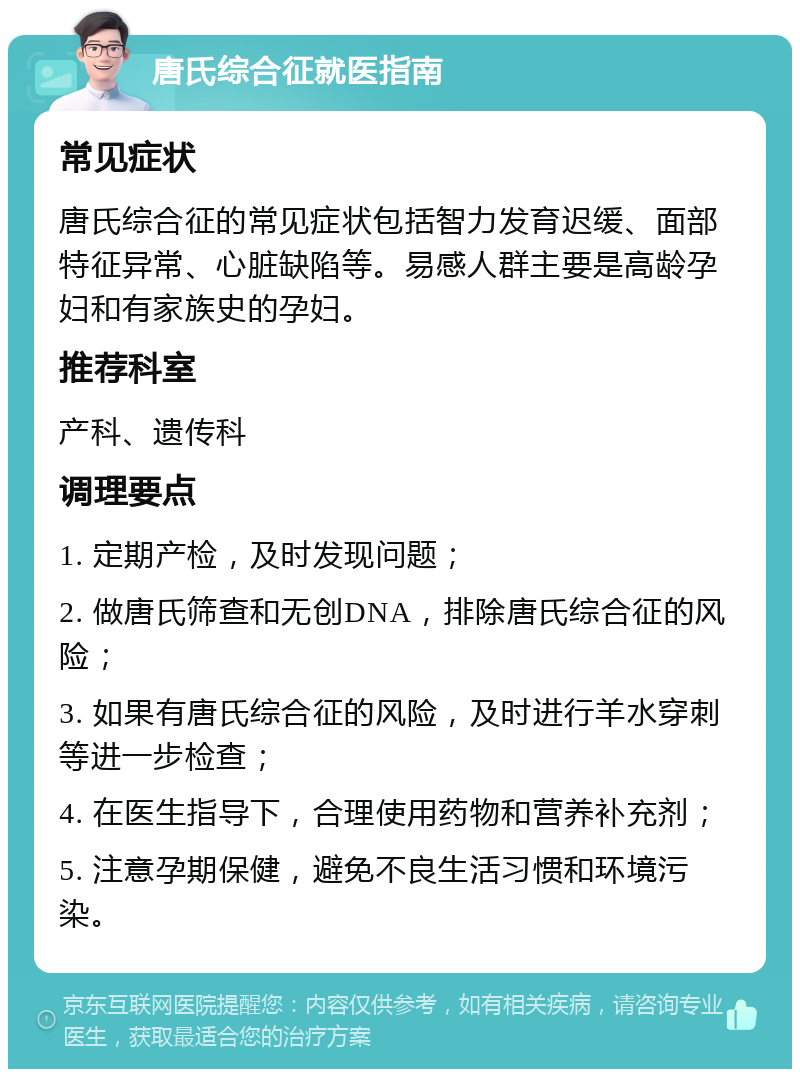 唐氏综合征就医指南 常见症状 唐氏综合征的常见症状包括智力发育迟缓、面部特征异常、心脏缺陷等。易感人群主要是高龄孕妇和有家族史的孕妇。 推荐科室 产科、遗传科 调理要点 1. 定期产检，及时发现问题； 2. 做唐氏筛查和无创DNA，排除唐氏综合征的风险； 3. 如果有唐氏综合征的风险，及时进行羊水穿刺等进一步检查； 4. 在医生指导下，合理使用药物和营养补充剂； 5. 注意孕期保健，避免不良生活习惯和环境污染。