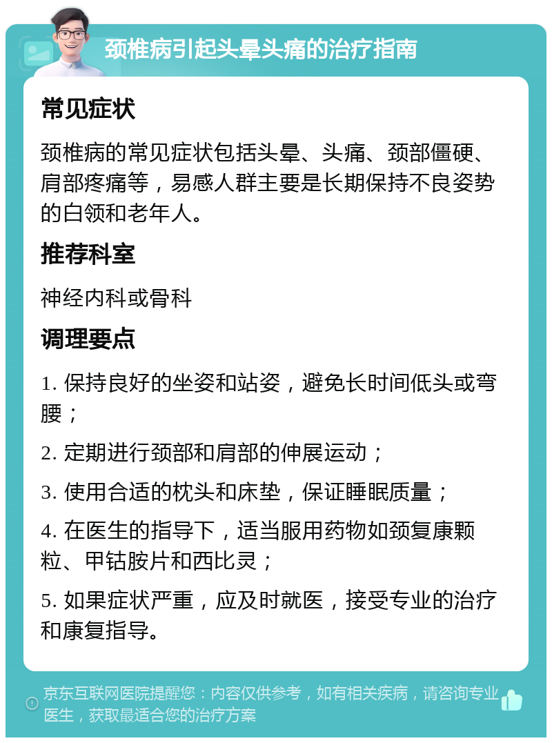 颈椎病引起头晕头痛的治疗指南 常见症状 颈椎病的常见症状包括头晕、头痛、颈部僵硬、肩部疼痛等，易感人群主要是长期保持不良姿势的白领和老年人。 推荐科室 神经内科或骨科 调理要点 1. 保持良好的坐姿和站姿，避免长时间低头或弯腰； 2. 定期进行颈部和肩部的伸展运动； 3. 使用合适的枕头和床垫，保证睡眠质量； 4. 在医生的指导下，适当服用药物如颈复康颗粒、甲钴胺片和西比灵； 5. 如果症状严重，应及时就医，接受专业的治疗和康复指导。