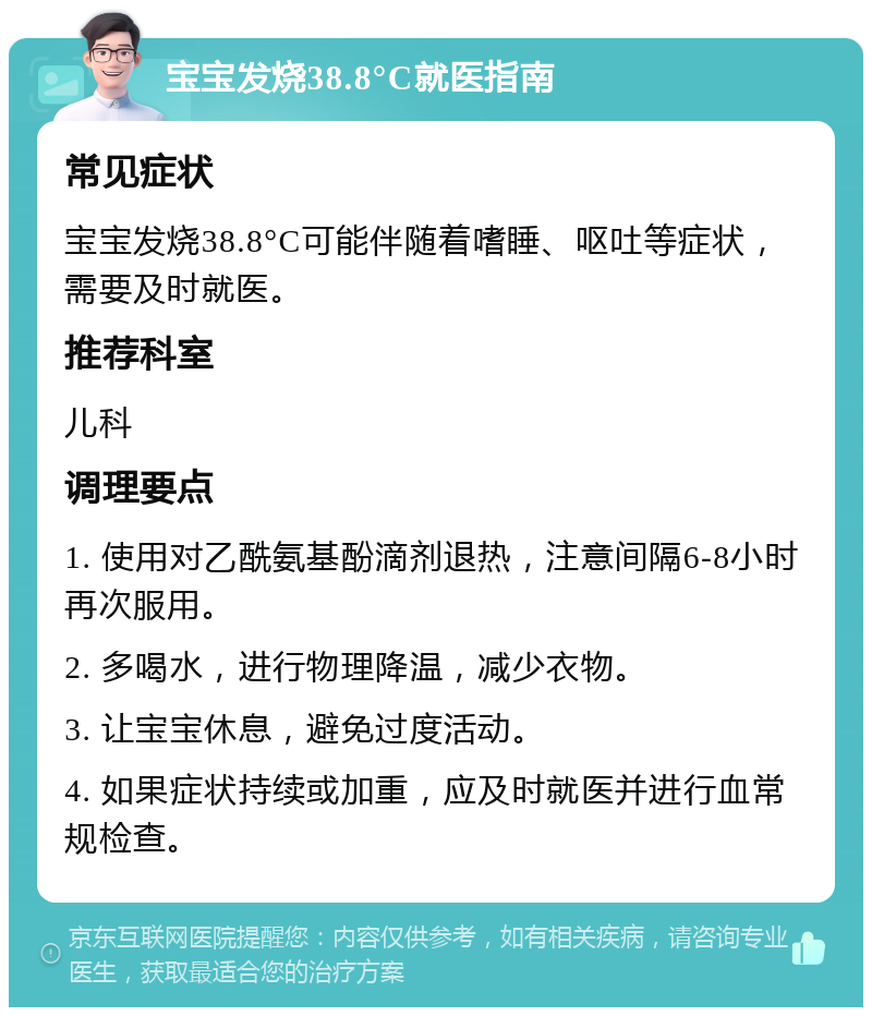 宝宝发烧38.8°C就医指南 常见症状 宝宝发烧38.8°C可能伴随着嗜睡、呕吐等症状，需要及时就医。 推荐科室 儿科 调理要点 1. 使用对乙酰氨基酚滴剂退热，注意间隔6-8小时再次服用。 2. 多喝水，进行物理降温，减少衣物。 3. 让宝宝休息，避免过度活动。 4. 如果症状持续或加重，应及时就医并进行血常规检查。