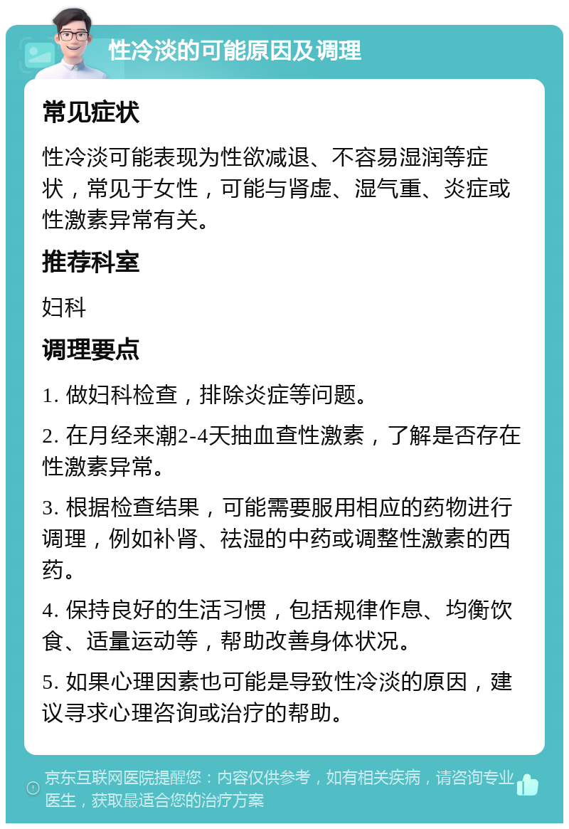 性冷淡的可能原因及调理 常见症状 性冷淡可能表现为性欲减退、不容易湿润等症状，常见于女性，可能与肾虚、湿气重、炎症或性激素异常有关。 推荐科室 妇科 调理要点 1. 做妇科检查，排除炎症等问题。 2. 在月经来潮2-4天抽血查性激素，了解是否存在性激素异常。 3. 根据检查结果，可能需要服用相应的药物进行调理，例如补肾、祛湿的中药或调整性激素的西药。 4. 保持良好的生活习惯，包括规律作息、均衡饮食、适量运动等，帮助改善身体状况。 5. 如果心理因素也可能是导致性冷淡的原因，建议寻求心理咨询或治疗的帮助。