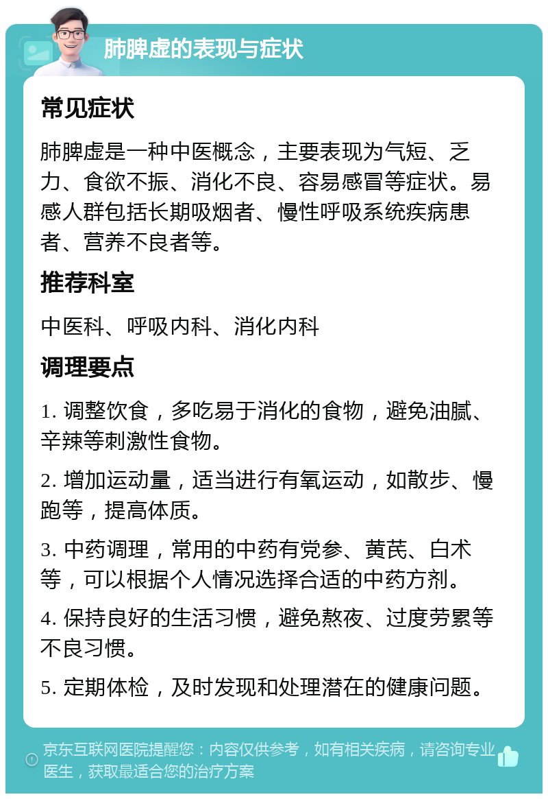 肺脾虚的表现与症状 常见症状 肺脾虚是一种中医概念，主要表现为气短、乏力、食欲不振、消化不良、容易感冒等症状。易感人群包括长期吸烟者、慢性呼吸系统疾病患者、营养不良者等。 推荐科室 中医科、呼吸内科、消化内科 调理要点 1. 调整饮食，多吃易于消化的食物，避免油腻、辛辣等刺激性食物。 2. 增加运动量，适当进行有氧运动，如散步、慢跑等，提高体质。 3. 中药调理，常用的中药有党参、黄芪、白术等，可以根据个人情况选择合适的中药方剂。 4. 保持良好的生活习惯，避免熬夜、过度劳累等不良习惯。 5. 定期体检，及时发现和处理潜在的健康问题。