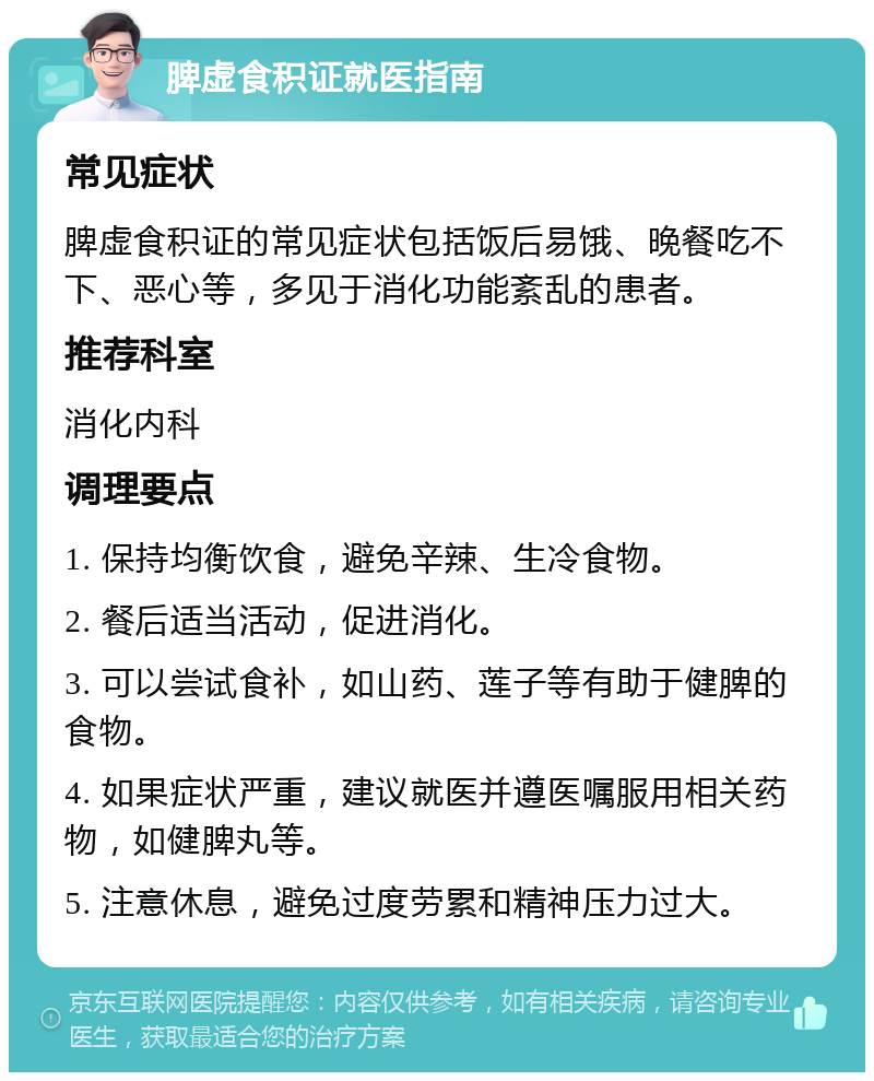 脾虚食积证就医指南 常见症状 脾虚食积证的常见症状包括饭后易饿、晚餐吃不下、恶心等，多见于消化功能紊乱的患者。 推荐科室 消化内科 调理要点 1. 保持均衡饮食，避免辛辣、生冷食物。 2. 餐后适当活动，促进消化。 3. 可以尝试食补，如山药、莲子等有助于健脾的食物。 4. 如果症状严重，建议就医并遵医嘱服用相关药物，如健脾丸等。 5. 注意休息，避免过度劳累和精神压力过大。