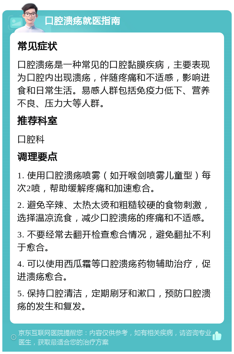 口腔溃疡就医指南 常见症状 口腔溃疡是一种常见的口腔黏膜疾病，主要表现为口腔内出现溃疡，伴随疼痛和不适感，影响进食和日常生活。易感人群包括免疫力低下、营养不良、压力大等人群。 推荐科室 口腔科 调理要点 1. 使用口腔溃疡喷雾（如开喉剑喷雾儿童型）每次2喷，帮助缓解疼痛和加速愈合。 2. 避免辛辣、太热太烫和粗糙较硬的食物刺激，选择温凉流食，减少口腔溃疡的疼痛和不适感。 3. 不要经常去翻开检查愈合情况，避免翻扯不利于愈合。 4. 可以使用西瓜霜等口腔溃疡药物辅助治疗，促进溃疡愈合。 5. 保持口腔清洁，定期刷牙和漱口，预防口腔溃疡的发生和复发。