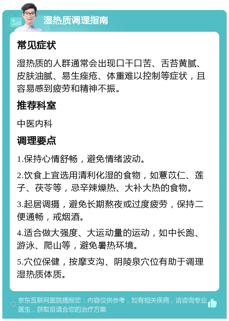 湿热质调理指南 常见症状 湿热质的人群通常会出现口干口苦、舌苔黄腻、皮肤油腻、易生痤疮、体重难以控制等症状，且容易感到疲劳和精神不振。 推荐科室 中医内科 调理要点 1.保持心情舒畅，避免情绪波动。 2.饮食上宜选用清利化湿的食物，如薏苡仁、莲子、茯苓等，忌辛辣燥热、大补大热的食物。 3.起居调摄，避免长期熬夜或过度疲劳，保持二便通畅，戒烟酒。 4.适合做大强度、大运动量的运动，如中长跑、游泳、爬山等，避免暑热环境。 5.穴位保健，按摩支沟、阴陵泉穴位有助于调理湿热质体质。