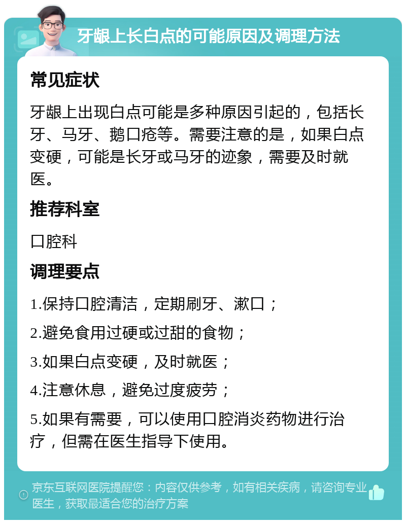 牙龈上长白点的可能原因及调理方法 常见症状 牙龈上出现白点可能是多种原因引起的，包括长牙、马牙、鹅口疮等。需要注意的是，如果白点变硬，可能是长牙或马牙的迹象，需要及时就医。 推荐科室 口腔科 调理要点 1.保持口腔清洁，定期刷牙、漱口； 2.避免食用过硬或过甜的食物； 3.如果白点变硬，及时就医； 4.注意休息，避免过度疲劳； 5.如果有需要，可以使用口腔消炎药物进行治疗，但需在医生指导下使用。