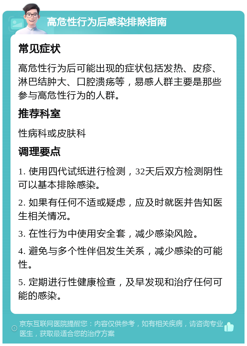 高危性行为后感染排除指南 常见症状 高危性行为后可能出现的症状包括发热、皮疹、淋巴结肿大、口腔溃疡等，易感人群主要是那些参与高危性行为的人群。 推荐科室 性病科或皮肤科 调理要点 1. 使用四代试纸进行检测，32天后双方检测阴性可以基本排除感染。 2. 如果有任何不适或疑虑，应及时就医并告知医生相关情况。 3. 在性行为中使用安全套，减少感染风险。 4. 避免与多个性伴侣发生关系，减少感染的可能性。 5. 定期进行性健康检查，及早发现和治疗任何可能的感染。