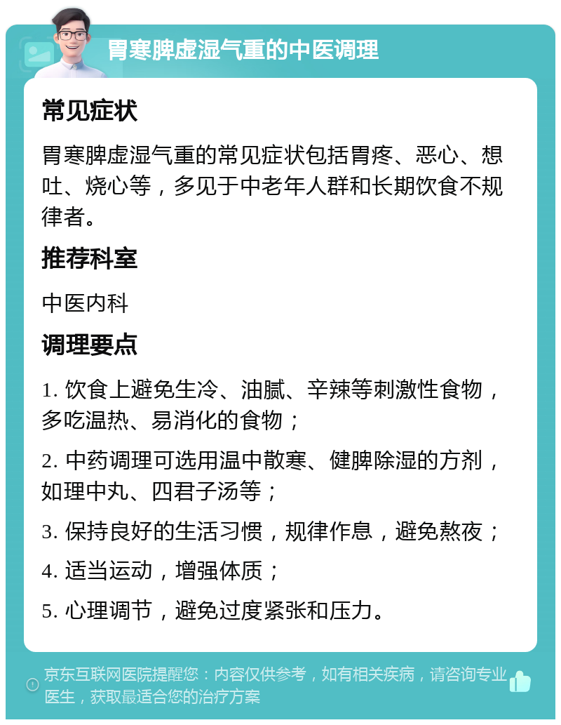 胃寒脾虚湿气重的中医调理 常见症状 胃寒脾虚湿气重的常见症状包括胃疼、恶心、想吐、烧心等，多见于中老年人群和长期饮食不规律者。 推荐科室 中医内科 调理要点 1. 饮食上避免生冷、油腻、辛辣等刺激性食物，多吃温热、易消化的食物； 2. 中药调理可选用温中散寒、健脾除湿的方剂，如理中丸、四君子汤等； 3. 保持良好的生活习惯，规律作息，避免熬夜； 4. 适当运动，增强体质； 5. 心理调节，避免过度紧张和压力。