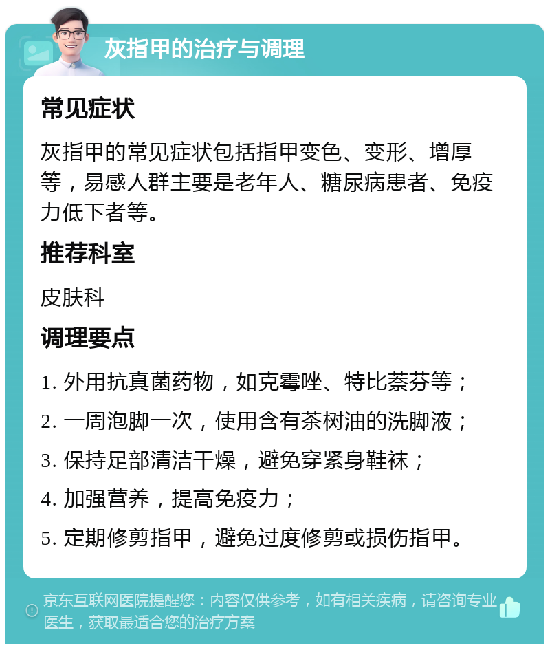 灰指甲的治疗与调理 常见症状 灰指甲的常见症状包括指甲变色、变形、增厚等，易感人群主要是老年人、糖尿病患者、免疫力低下者等。 推荐科室 皮肤科 调理要点 1. 外用抗真菌药物，如克霉唑、特比萘芬等； 2. 一周泡脚一次，使用含有茶树油的洗脚液； 3. 保持足部清洁干燥，避免穿紧身鞋袜； 4. 加强营养，提高免疫力； 5. 定期修剪指甲，避免过度修剪或损伤指甲。