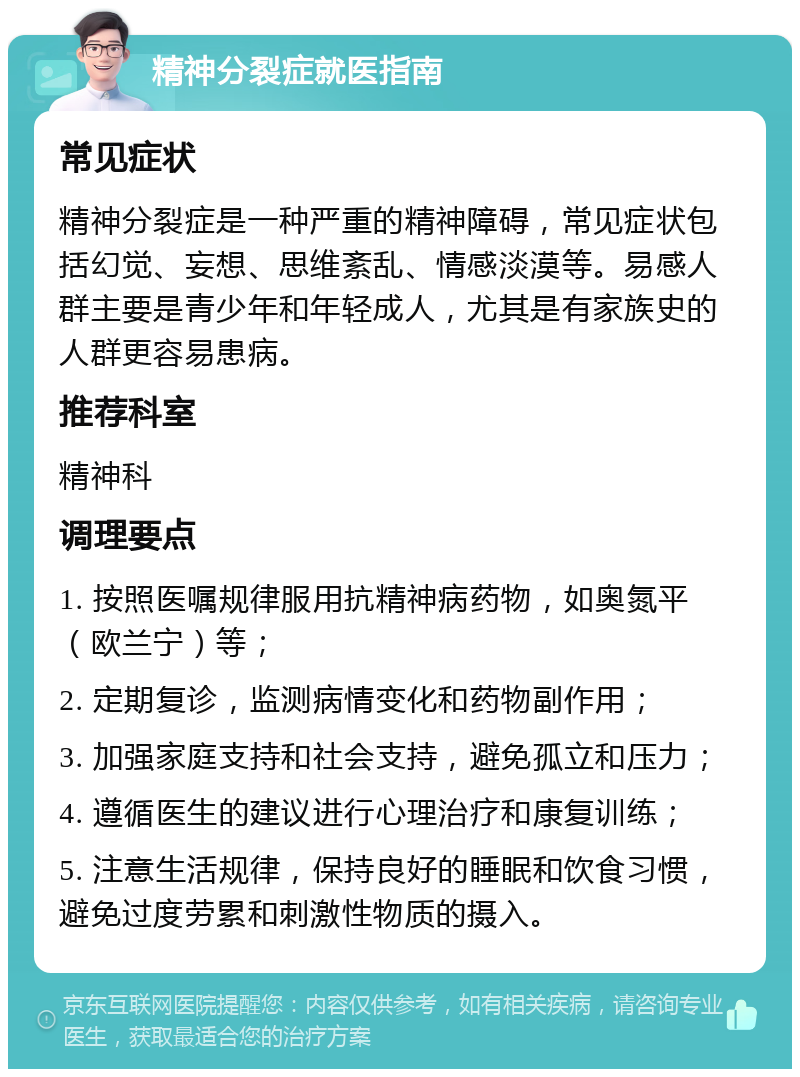 精神分裂症就医指南 常见症状 精神分裂症是一种严重的精神障碍，常见症状包括幻觉、妄想、思维紊乱、情感淡漠等。易感人群主要是青少年和年轻成人，尤其是有家族史的人群更容易患病。 推荐科室 精神科 调理要点 1. 按照医嘱规律服用抗精神病药物，如奥氮平（欧兰宁）等； 2. 定期复诊，监测病情变化和药物副作用； 3. 加强家庭支持和社会支持，避免孤立和压力； 4. 遵循医生的建议进行心理治疗和康复训练； 5. 注意生活规律，保持良好的睡眠和饮食习惯，避免过度劳累和刺激性物质的摄入。