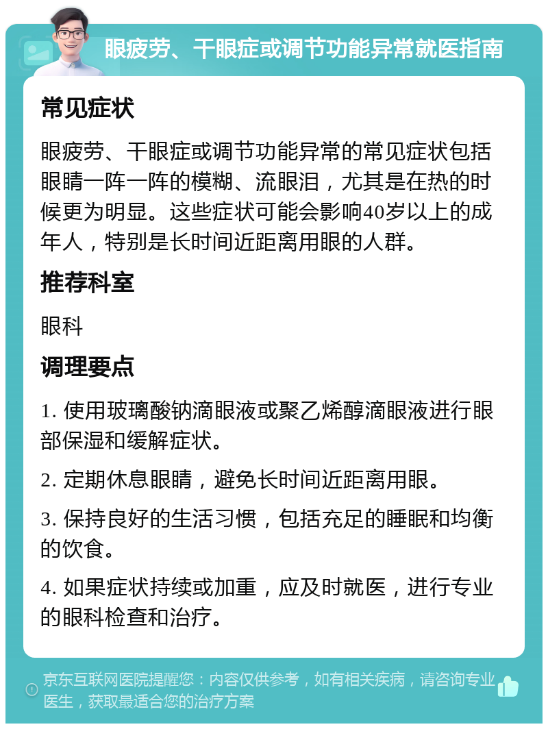 眼疲劳、干眼症或调节功能异常就医指南 常见症状 眼疲劳、干眼症或调节功能异常的常见症状包括眼睛一阵一阵的模糊、流眼泪，尤其是在热的时候更为明显。这些症状可能会影响40岁以上的成年人，特别是长时间近距离用眼的人群。 推荐科室 眼科 调理要点 1. 使用玻璃酸钠滴眼液或聚乙烯醇滴眼液进行眼部保湿和缓解症状。 2. 定期休息眼睛，避免长时间近距离用眼。 3. 保持良好的生活习惯，包括充足的睡眠和均衡的饮食。 4. 如果症状持续或加重，应及时就医，进行专业的眼科检查和治疗。