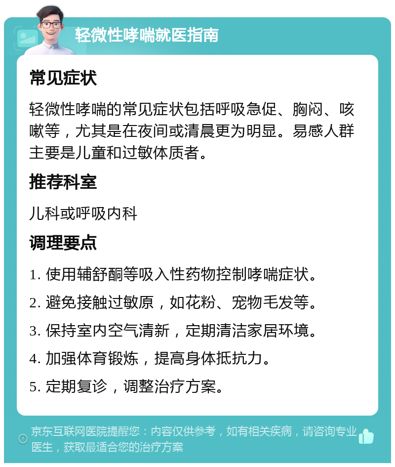 轻微性哮喘就医指南 常见症状 轻微性哮喘的常见症状包括呼吸急促、胸闷、咳嗽等，尤其是在夜间或清晨更为明显。易感人群主要是儿童和过敏体质者。 推荐科室 儿科或呼吸内科 调理要点 1. 使用辅舒酮等吸入性药物控制哮喘症状。 2. 避免接触过敏原，如花粉、宠物毛发等。 3. 保持室内空气清新，定期清洁家居环境。 4. 加强体育锻炼，提高身体抵抗力。 5. 定期复诊，调整治疗方案。