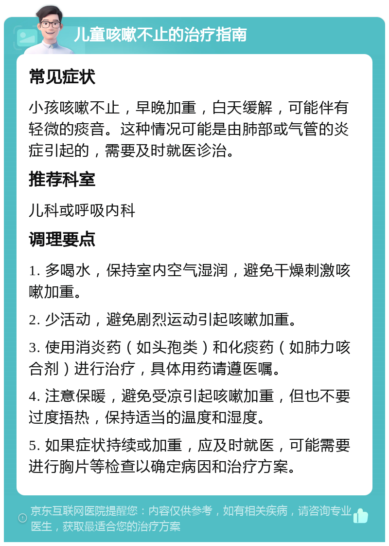 儿童咳嗽不止的治疗指南 常见症状 小孩咳嗽不止，早晚加重，白天缓解，可能伴有轻微的痰音。这种情况可能是由肺部或气管的炎症引起的，需要及时就医诊治。 推荐科室 儿科或呼吸内科 调理要点 1. 多喝水，保持室内空气湿润，避免干燥刺激咳嗽加重。 2. 少活动，避免剧烈运动引起咳嗽加重。 3. 使用消炎药（如头孢类）和化痰药（如肺力咳合剂）进行治疗，具体用药请遵医嘱。 4. 注意保暖，避免受凉引起咳嗽加重，但也不要过度捂热，保持适当的温度和湿度。 5. 如果症状持续或加重，应及时就医，可能需要进行胸片等检查以确定病因和治疗方案。