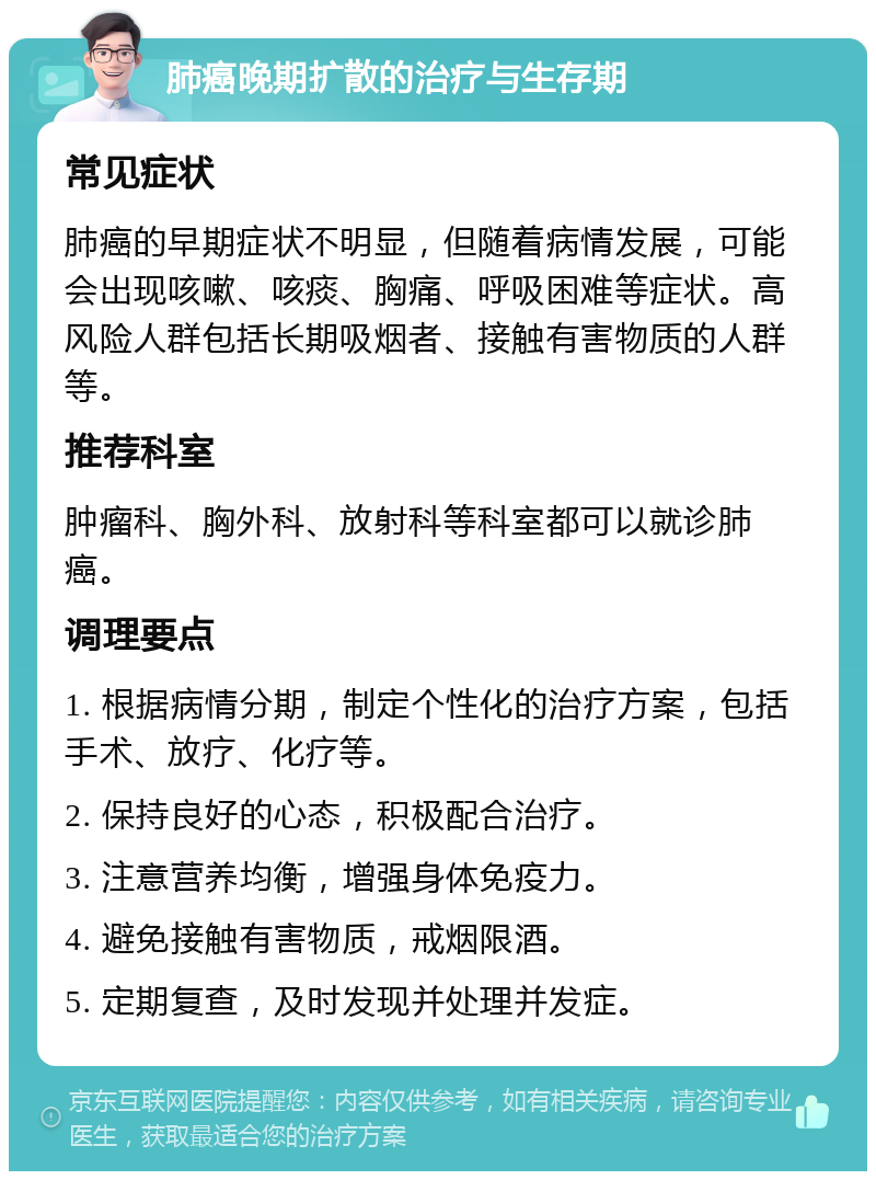 肺癌晚期扩散的治疗与生存期 常见症状 肺癌的早期症状不明显，但随着病情发展，可能会出现咳嗽、咳痰、胸痛、呼吸困难等症状。高风险人群包括长期吸烟者、接触有害物质的人群等。 推荐科室 肿瘤科、胸外科、放射科等科室都可以就诊肺癌。 调理要点 1. 根据病情分期，制定个性化的治疗方案，包括手术、放疗、化疗等。 2. 保持良好的心态，积极配合治疗。 3. 注意营养均衡，增强身体免疫力。 4. 避免接触有害物质，戒烟限酒。 5. 定期复查，及时发现并处理并发症。