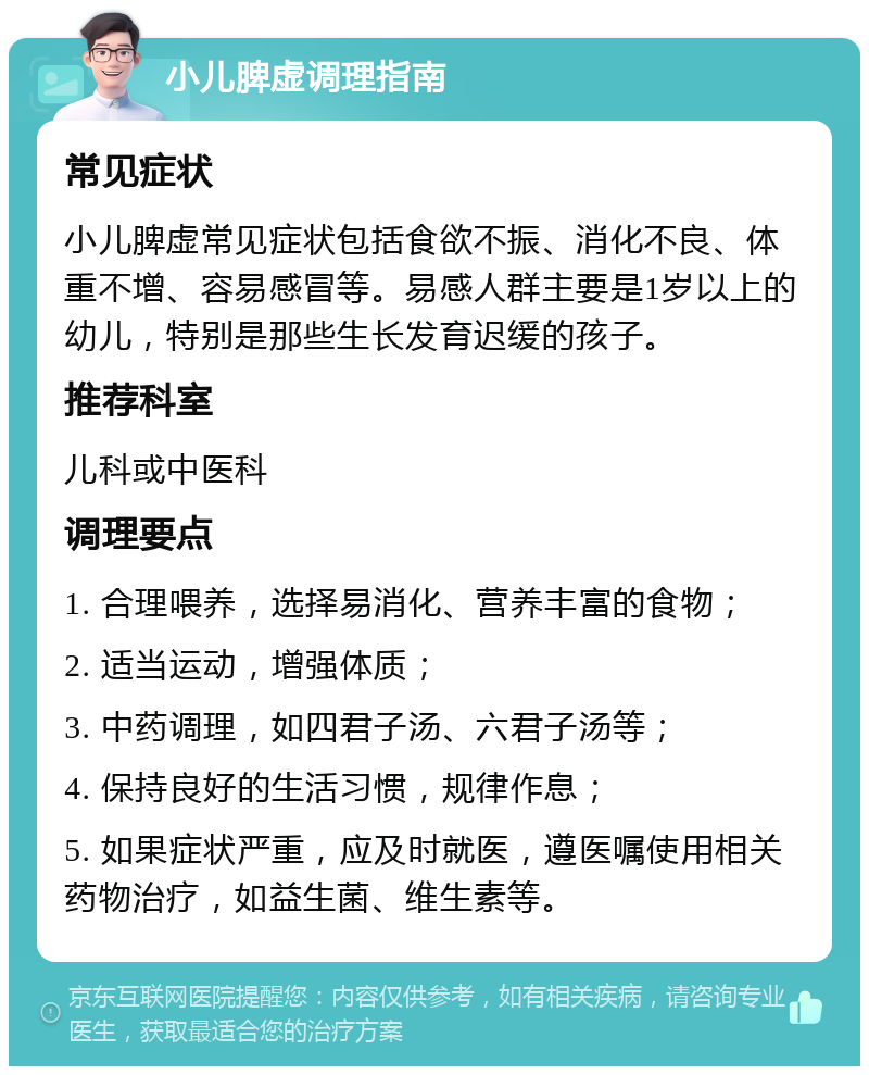 小儿脾虚调理指南 常见症状 小儿脾虚常见症状包括食欲不振、消化不良、体重不增、容易感冒等。易感人群主要是1岁以上的幼儿，特别是那些生长发育迟缓的孩子。 推荐科室 儿科或中医科 调理要点 1. 合理喂养，选择易消化、营养丰富的食物； 2. 适当运动，增强体质； 3. 中药调理，如四君子汤、六君子汤等； 4. 保持良好的生活习惯，规律作息； 5. 如果症状严重，应及时就医，遵医嘱使用相关药物治疗，如益生菌、维生素等。