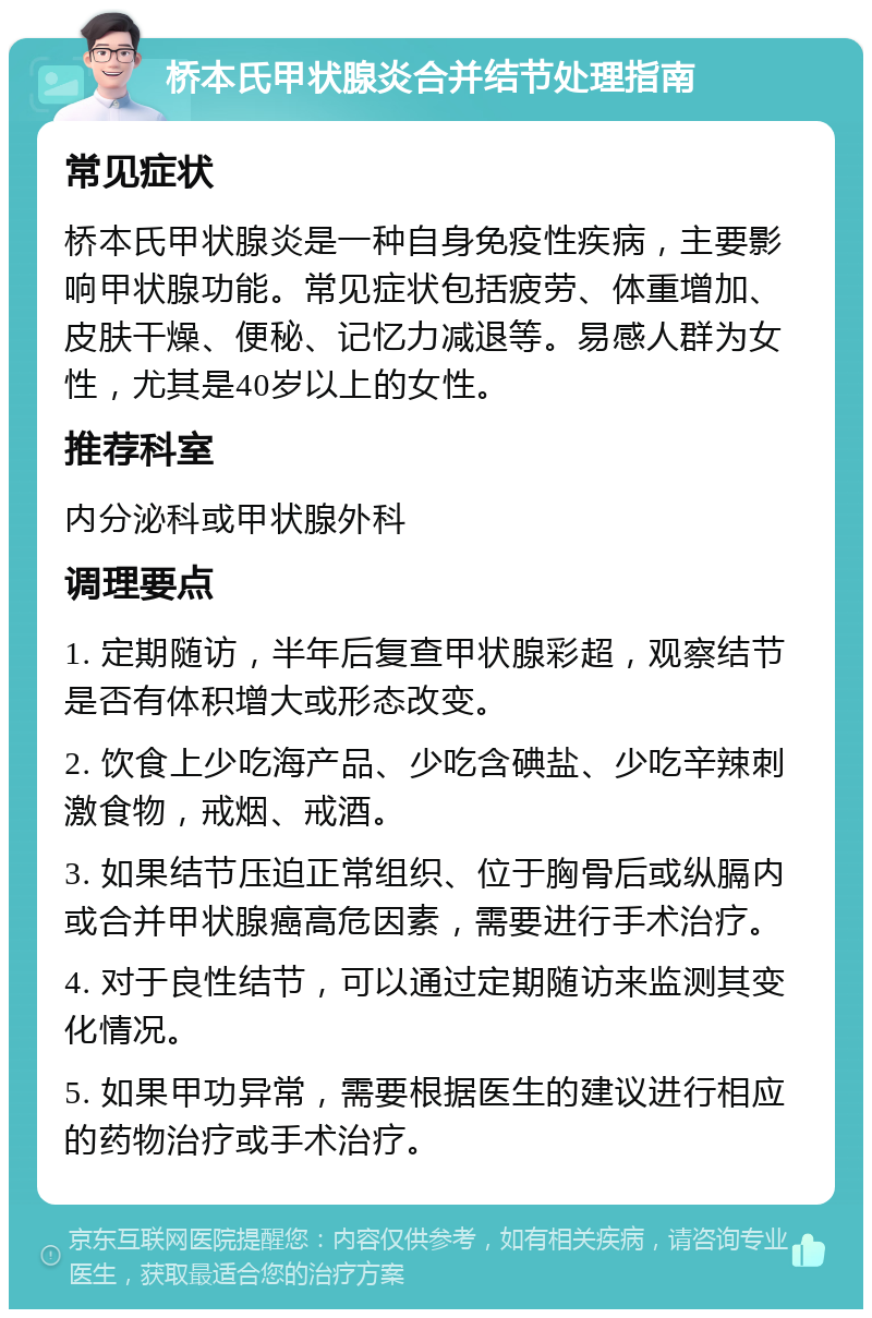 桥本氏甲状腺炎合并结节处理指南 常见症状 桥本氏甲状腺炎是一种自身免疫性疾病，主要影响甲状腺功能。常见症状包括疲劳、体重增加、皮肤干燥、便秘、记忆力减退等。易感人群为女性，尤其是40岁以上的女性。 推荐科室 内分泌科或甲状腺外科 调理要点 1. 定期随访，半年后复查甲状腺彩超，观察结节是否有体积增大或形态改变。 2. 饮食上少吃海产品、少吃含碘盐、少吃辛辣刺激食物，戒烟、戒酒。 3. 如果结节压迫正常组织、位于胸骨后或纵膈内或合并甲状腺癌高危因素，需要进行手术治疗。 4. 对于良性结节，可以通过定期随访来监测其变化情况。 5. 如果甲功异常，需要根据医生的建议进行相应的药物治疗或手术治疗。