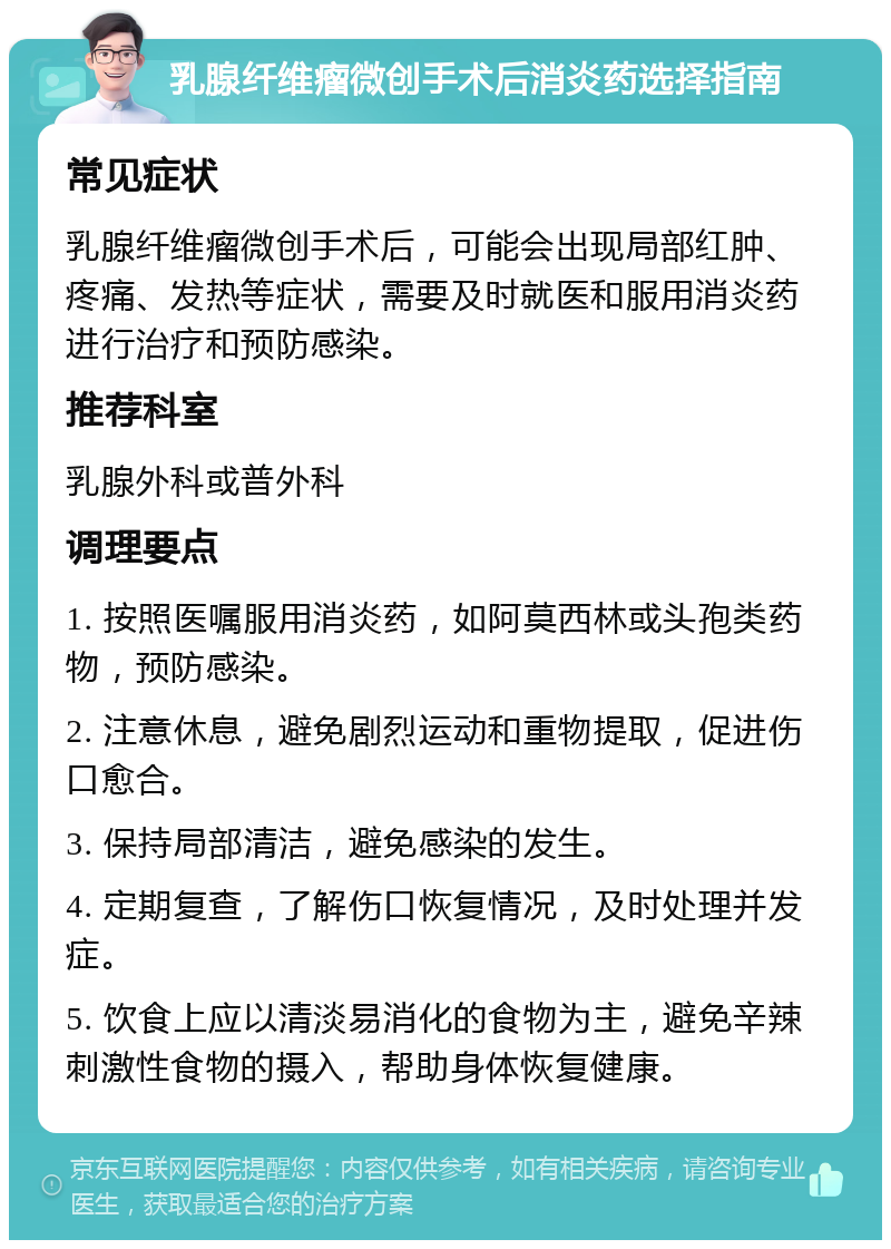 乳腺纤维瘤微创手术后消炎药选择指南 常见症状 乳腺纤维瘤微创手术后，可能会出现局部红肿、疼痛、发热等症状，需要及时就医和服用消炎药进行治疗和预防感染。 推荐科室 乳腺外科或普外科 调理要点 1. 按照医嘱服用消炎药，如阿莫西林或头孢类药物，预防感染。 2. 注意休息，避免剧烈运动和重物提取，促进伤口愈合。 3. 保持局部清洁，避免感染的发生。 4. 定期复查，了解伤口恢复情况，及时处理并发症。 5. 饮食上应以清淡易消化的食物为主，避免辛辣刺激性食物的摄入，帮助身体恢复健康。