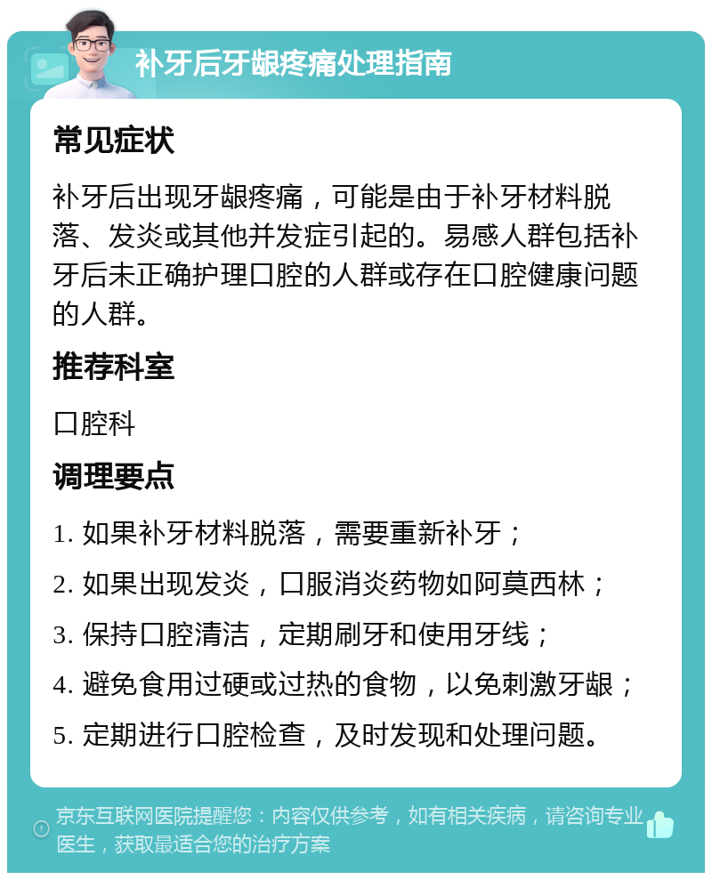 补牙后牙龈疼痛处理指南 常见症状 补牙后出现牙龈疼痛，可能是由于补牙材料脱落、发炎或其他并发症引起的。易感人群包括补牙后未正确护理口腔的人群或存在口腔健康问题的人群。 推荐科室 口腔科 调理要点 1. 如果补牙材料脱落，需要重新补牙； 2. 如果出现发炎，口服消炎药物如阿莫西林； 3. 保持口腔清洁，定期刷牙和使用牙线； 4. 避免食用过硬或过热的食物，以免刺激牙龈； 5. 定期进行口腔检查，及时发现和处理问题。