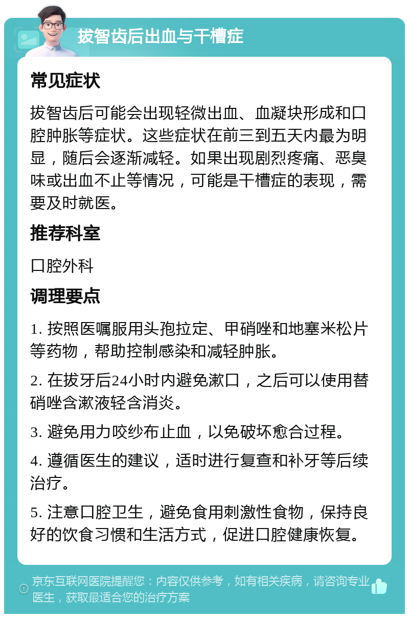 拔智齿后出血与干槽症 常见症状 拔智齿后可能会出现轻微出血、血凝块形成和口腔肿胀等症状。这些症状在前三到五天内最为明显，随后会逐渐减轻。如果出现剧烈疼痛、恶臭味或出血不止等情况，可能是干槽症的表现，需要及时就医。 推荐科室 口腔外科 调理要点 1. 按照医嘱服用头孢拉定、甲硝唑和地塞米松片等药物，帮助控制感染和减轻肿胀。 2. 在拔牙后24小时内避免漱口，之后可以使用替硝唑含漱液轻含消炎。 3. 避免用力咬纱布止血，以免破坏愈合过程。 4. 遵循医生的建议，适时进行复查和补牙等后续治疗。 5. 注意口腔卫生，避免食用刺激性食物，保持良好的饮食习惯和生活方式，促进口腔健康恢复。