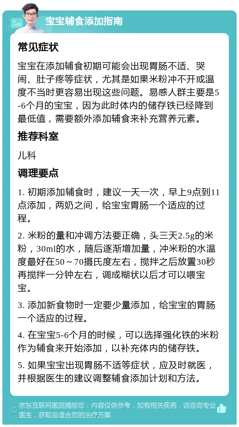 宝宝辅食添加指南 常见症状 宝宝在添加辅食初期可能会出现胃肠不适、哭闹、肚子疼等症状，尤其是如果米粉冲不开或温度不当时更容易出现这些问题。易感人群主要是5-6个月的宝宝，因为此时体内的储存铁已经降到最低值，需要额外添加辅食来补充营养元素。 推荐科室 儿科 调理要点 1. 初期添加辅食时，建议一天一次，早上9点到11点添加，两奶之间，给宝宝胃肠一个适应的过程。 2. 米粉的量和冲调方法要正确，头三天2.5g的米粉，30ml的水，随后逐渐增加量，冲米粉的水温度最好在50～70摄氏度左右，搅拌之后放置30秒再搅拌一分钟左右，调成糊状以后才可以喂宝宝。 3. 添加新食物时一定要少量添加，给宝宝的胃肠一个适应的过程。 4. 在宝宝5-6个月的时候，可以选择强化铁的米粉作为辅食来开始添加，以补充体内的储存铁。 5. 如果宝宝出现胃肠不适等症状，应及时就医，并根据医生的建议调整辅食添加计划和方法。